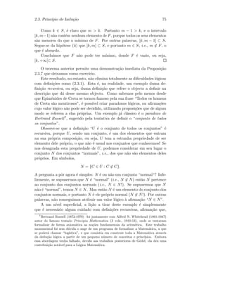 2.3. Princ´ıpio de Indu¸c˜ao 75
Como k ∈ S, ´e claro que m  k. Portanto m − 1  k, e o intervalo
[k, m−1] n˜ao cont´em nenhum elemento de F, porque todos os seus elementos
s˜ao menores do que o m´ınimo de F. Por outras palavras, [k, m − 1] ⊂ S.
Segue-se da hip´otese (ii) que [k, m] ⊂ S, e portanto m ∈ S, i.e., m ∈ F, o
que ´e absurdo.
Conclu´ımos que F n˜ao pode ter m´ınimo, donde F ´e vazio, ou seja,
[k, +∞[⊂ S.
O teorema anterior permite uma demonstra¸c˜ao imediata da Proposi¸c˜ao
2.3.7 que deixamos como exerc´ıcio.
Este resultado, no entanto, n˜ao elimina totalmente as diﬁculdades l´ogicas
com deﬁni¸c˜oes como (2.3.1). Esta ´e, na realidade, um exemplo duma de-
ﬁni¸c˜ao recursiva, ou seja, duma deﬁni¸c˜ao que refere o objecto a deﬁnir na
descri¸c˜ao que d´a desse mesmo objecto. Como sabemos pelo menos desde
que Epim´enides de Creta se tornou famoso pela sua frase “Todos os homens
de Creta s˜ao mentirosos”, ´e poss´ıvel criar paradoxos l´ogicos, ou aﬁrma¸c˜oes
cujo valor l´ogico n˜ao pode ser decidido, utilizando proposi¸c˜oes que de algum
modo se referem a elas pr´oprias. Um exemplo j´a cl´assico ´e o paradoxo de
Bertrand Russell7, sugerido pela tentativa de deﬁnir o “conjunto de todos
os conjuntos”.
Observe-se que a deﬁni¸c˜ao “U ´e o conjunto de todos os conjuntos” ´e
recursiva, porque U, sendo um conjunto, ´e um dos elementos que entram
na sua pr´opria composi¸c˜ao, ou seja, U tem a estranha propriedade de ser
elemento dele pr´oprio, o que n˜ao ´e usual nos conjuntos que conhecemos! Se
nos desagrada esta propriedade de U, podemos considerar em seu lugar o
conjunto N dos conjuntos “normais”, i.e., dos que n˜ao s˜ao elementos deles
pr´oprios. Em s´ımbolos,
N = {C ∈ U : C ∈ C}.
A pergunta a pˆor agora ´e simples: N ´e ou n˜ao um conjunto “normal“? Infe-
lizmente, se supusermos que N ´e “normal” (i.e., N ∈ N) ent˜ao N pertence
ao conjunto dos conjuntos normais (i.e., N ∈ N!). Se supusermos que N
n˜ao ´e “normal”, temos N ∈ N. Mas ent˜ao N ´e um elemento do conjunto dos
conjuntos normais, e portanto N ´e ele pr´oprio normal (N ∈ N!). Por outras
palavras, n˜ao conseguimos atribuir um valor l´ogico `a aﬁrma¸c˜ao “N ∈ N”.
A um n´ıvel superﬁcial, a li¸c˜ao a tirar deste exemplo ´e simplesmente
que ´e necess´ario algum cuidado com deﬁni¸c˜oes recursivas, aﬁrma¸c˜ao que,
7
Bertrand Russell (1872-1970) foi juntamente com Alfred N. Whitehead (1861-1947)
autor do famoso tratado Principia Mathematica (3 vols., 1910-13), onde se tentavam
formalizar de forma axiom´atica as no¸c˜oes fundamentais da aritm´etica. Este trabalho
monumental foi sem d´uvida o auge de um programa de formalizar a Matem´atica, a que
se poder´a chamar “log´ıstica”, e que consistia em construir toda a Matem´atica atrav´es
da dedu¸c˜ao l´ogica a partir de um pequeno n´umero de conceitos e princ´ıpios. Embora
essa abordagem tenha falhado, devido aos trabalhos posteriores de G¨odel, ela deu uma
contribui¸c˜ao not´avel para a L´ogica Matem´atica.
 