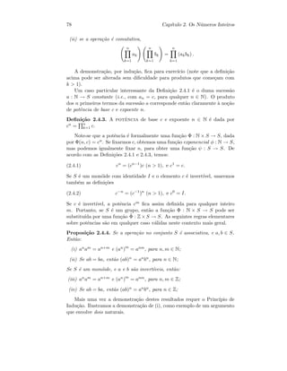 78 Cap´ıtulo 2. Os N´umeros Inteiros
(ii) se a opera¸c˜ao ´e comutativa,
n
k=1
ak
n
k=1
bk =
n
k=1
(akbk) .
A demonstra¸c˜ao, por indu¸c˜ao, ﬁca para exerc´ıcio (note que a deﬁni¸c˜ao
acima pode ser alterada sem diﬁculdade para produtos que come¸cam com
k  1).
Um caso particular interessante da Deﬁni¸c˜ao 2.4.1 ´e o duma sucess˜ao
a : N → S constante (i.e., com an = c, para qualquer n ∈ N). O produto
dos n primeiros termos da sucess˜ao a corresponde ent˜ao claramente `a no¸c˜ao
de potˆencia de base c e expoente n.
Deﬁni¸c˜ao 2.4.3. A potˆencia de base c e expoente n ∈ N ´e dada por
cn = n
k=1 c.
Note-se que a potˆencia ´e formalmente uma fun¸c˜ao Φ : N × S → S, dada
por Φ(n, c) = cn. Se ﬁxarmos c, obtemos uma fun¸c˜ao exponencial φ : N → S,
mas podemos igualmente ﬁxar n, para obter uma fun¸c˜ao ψ : S → S. De
acordo com as Deﬁni¸c˜oes 2.4.1 e 2.4.3, temos:
(2.4.1) cn
= (cn−1
)c (n  1), e c1
= c.
Se S ´e um mon´oide com identidade I e o elemento c ´e invert´ıvel, usaremos
tamb´em as deﬁni¸c˜oes
(2.4.2) c−n
= (c−1
)n
(n  1), e c0
= I.
Se c ´e invert´ıvel, a potˆencia cm ﬁca assim deﬁnida para qualquer inteiro
m. Portanto, se S ´e um grupo, ent˜ao a fun¸c˜ao Φ : N × S → S pode ser
substitu´ıda por uma fun¸c˜ao ˜Φ : Z × S → S. As seguintes regras elementares
sobre potˆencias s˜ao em qualquer caso v´alidas neste contexto mais geral.
Proposi¸c˜ao 2.4.4. Se a opera¸c˜ao no conjunto S ´e associativa, e a, b ∈ S.
Ent˜ao:
(i) anam = an+m e (an)m
= anm, para n, m ∈ N;
(ii) Se ab = ba, ent˜ao (ab)n = anbn, para n ∈ N;
Se S ´e um mon´oide, e a e b s˜ao invert´ıveis, ent˜ao:
(iii) anam = an+m e (an)m
= anm, para n, m ∈ Z;
(iv) Se ab = ba, ent˜ao (ab)n = anbn, para n ∈ Z;
Mais uma vez a demonstra¸c˜ao destes resultados requer o Princ´ıpio de
Indu¸c˜ao. Ilustramos a demonstra¸c˜ao de (i), como exemplo de um argumento
que envolve dois naturais.
 