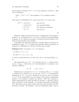2.4. Somat´orios e Produtos 79
Demonstra¸c˜ao. Provamos anam = an+m por indu¸c˜ao no natural m. Seja
P(m) a aﬁrma¸c˜ao:
P(m) = “anam = an+m para qualquer a ∈ S e qualquer natural
n”.
P(1) segue-se da Deﬁni¸c˜ao 2.4.1, e para provar P(m + 1), note-se que
an
am+1
= (an
)(am
a) (por (2.4.1)),
= ((an
)(am
))a (por associatividade),
= (an+m
)a (por hip´otese de indu¸c˜ao),
= an+m+1
(por (2.4.1)).
Repare-se, ainda, que de acordo com (iii), e supondo que S ´e um grupo, a
fun¸c˜ao f : Z → S dada por f(n) = an (com a ∈ S ﬁxo) ´e um homomorﬁsmo
de grupos. Se S ´e apenas um mon´oide, a restri¸c˜ao da mesma fun¸c˜ao a N0 ´e
ainda um homomorﬁsmo de mon´oides.
A passagem dos resultados anteriores `a nota¸c˜ao aditiva n˜ao oferece di-
ﬁculdades de maior. Se “+” designa uma opera¸c˜ao bin´aria comutativa no
conjunto S, a Deﬁni¸c˜ao 2.4.1 deve ser reescrita como se segue:
Deﬁni¸c˜ao 2.4.5. A sucess˜ao σ : N → S ´e dada por
(i) para n = 1, σ1 = a1;
(ii) para n  1, σn = σn−1 + an.
σn diz-se o somat´orio dos ak’s, com k de 1 at´e n, e escrevemos n
k=1 ak =
σn.
Da mesma forma, se a : N → S ´e constante com an = c, ent˜ao escreve-
mos nc = n
k=1 c. Al´em disso, se S tem identidade 0 e o elemento c tem
sim´etrico, deﬁnimos
0c = 0, (−n)c = n(−c).
Referimo-nos `a opera¸c˜ao Φ : N × S → S dada por Φ(n, c) = nc como
o “produto de um natural n por um elemento c de S”, e `a correspondente
opera¸c˜ao Ψ : Z × S → S como o “produto de um inteiro n por um elemento
c de S”. Esta terminologia causa no entanto uma pequena ambiguidade
quando S ´e ele pr´oprio o conjunto dos inteiros. Neste caso, passamos a
dispor aparentemente de duas opera¸c˜oes de produto: a opera¸c˜ao mencio-
nada no Axioma 1 deste Cap´ıtulo, e a opera¸c˜ao introduzida na Deﬁni¸c˜ao
2.4.5. Deixamos como exerc´ıcio veriﬁcar que estas duas opera¸c˜oes s˜ao efec-
tivamente a mesma. Na realidade, o que esta duplica¸c˜ao sugere ´e que as
 