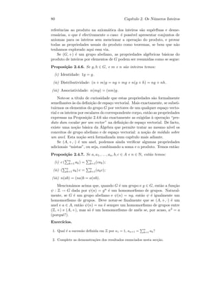 80 Cap´ıtulo 2. Os N´umeros Inteiros
referˆencias ao produto na axiom´atica dos inteiros s˜ao sup´erﬂuas e desne-
cess´arias, o que ´e efectivamente o caso: ´e poss´ıvel apresentar conjuntos de
axiomas para os inteiros sem mencionar a opera¸c˜ao do produto, e provar
todas as propriedades usuais do produto como teoremas, se bem que n˜ao
tenhamos explorado aqui essa via.
Se (G, +) ´e um grupo abeliano, as propriedades alg´ebricas b´asicas do
produto de inteiros por elementos de G podem ser resumidas como se segue:
Proposi¸c˜ao 2.4.6. Se g, h ∈ G, e m e n s˜ao inteiros temos:
(i) Identidade: 1g = g.
(ii) Distributividade: (n + m)g = ng + mg e n(g + h) = ng + nh.
(iii) Associatividade: n(mg) = (nm)g.
Note-se a t´ıtulo de curiosidade que estas propriedades s˜ao formalmente
semelhantes `as da deﬁni¸c˜ao de espa¸co vectorial. Mais exactamente, se substi-
tuirmos os elementos do grupo G por vectores de um qualquer espa¸co vecto-
rial e os inteiros por escalares do correspondente corpo, ent˜ao as propriedades
expressas na Proposi¸c˜ao 2.4.6 s˜ao exactamente as exigidas `a opera¸c˜ao “pro-
duto dum escalar por um vector” na deﬁni¸c˜ao de espa¸co vectorial. De facto,
existe uma no¸c˜ao b´asica da ´Algebra que permite tratar ao mesmo n´ıvel os
conceitos de grupo abeliano e de espa¸co vectorial: a no¸c˜ao de m´odulo sobre
um anel. Esta no¸c˜ao ser´a formalizada num cap´ıtulo mais adiante.
Se (A, +, ·) ´e um anel, podemos ainda veriﬁcar algumas propriedades
adicionais “mistas”, ou seja, combinando a soma e o produto. Temos ent˜ao:
Proposi¸c˜ao 2.4.7. Se a, a1, . . . , an, b, c ∈ A e n ∈ N, ent˜ao temos:
(i) c ( n
k=1 ak) = n
k=1(cak);
(ii) ( n
k=1 ak) c = n
k=1(akc);
(iii) n(ab) = (na)b = a(nb).
Mencion´amos acima que, quando G ´e um grupo e g ∈ G, ent˜ao a fun¸c˜ao
ψ : Z → G dada por ψ(n) = gn ´e um homomorﬁsmo de grupos. Natural-
mente, se G ´e um grupo abeliano e ψ(n) = ng, ent˜ao ψ ´e igualmente um
homomorﬁsmo de grupos. Deve notar-se ﬁnalmente que se (A, +, ·) ´e um
anel e a ∈ A, ent˜ao ψ(n) = na ´e sempre um homomorﬁsmo de grupos entre
(Z, +) e (A, +), mas s´o ´e um homomorﬁsmo de an´eis se, por acaso, a2 = a
(porquˆe?).
Exerc´ıcios.
1. Qual ´e a sucess˜ao deﬁnida em Z por a1 = 1, an+1 = n
k=1 ak?
2. Complete as demonstra¸c˜oes dos resultados enunciados nesta sec¸c˜ao.
 