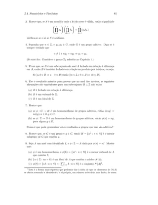 2.4. Somat´orios e Produtos 81
3. Mostre que, se S ´e um mon´oide onde a lei do corte ´e v´alida, ent˜ao a igualdade
n
k=1
ak
n
k=1
bk =
n
k=1
(akbk)
veriﬁca-se se e s´o se S ´e abeliano.
4. Suponha que n ∈ Z, e g1, g2 ∈ G, onde G ´e um grupo aditivo. Diga se ´e
sempre verdade que
n = 0 e ng1 = ng2 ⇒ g1 = g2.
(Sugest˜ao: Considere o grupo Z2 referido no Cap´ıtulo 1.)
5. Prove que, se B ´e um subconjunto do anel A fechado em rela¸c˜ao `a diferen¸ca
em A, ent˜ao B ´e tamb´em fechado em rela¸c˜ao ao produto por inteiros, ou seja,
Se [a, b ∈ B ⇒ a − b ∈ B] ent˜ao [(n ∈ Z e b ∈ B)⇒ nb ∈ B].
6. Use o resultado anterior para provar que no anel dos inteiros, as seguintes
aﬁrma¸c˜oes s˜ao equivalentes para um subconjunto B ⊂ Z n˜ao vazio:
(a) B ´e fechado em rela¸c˜ao `a diferen¸ca;
(b) B ´e um subanel de Z;
(c) B ´e um ideal de Z.
7. Mostre que:
(a) se φ : G → H ´e um homomorﬁsmo de grupos aditivos, ent˜ao φ(ng) =
nφ(g), n ∈ Z, g ∈ G;
(b) se φ : Z → G ´e um homomorﬁsmo de grupos aditivos, ent˜ao φ(n) = ng,
para algum g ∈ G.
Como ´e que pode generalizar estes resultados a grupos que n˜ao s˜ao aditivos?
8. Mostre que, se G ´e um grupo e g ∈ G, ent˜ao H = {an
: n ∈ N} ´e o menor
subgrupo de G que cont´em g.
9. Seja A um anel com identidade I, e φ : Z → A dada por φ(n) = nI. Mostre
que:
(a) φ ´e um homomorﬁsmo, e φ(Z) = {nI : n ∈ N} ´e o menor subanel de A
que cont´em I;
(b) {n ∈ Z : na = 0} ´e um ideal de A que cont´em o n´ucleo N(φ);
(c) φ(N) = {nI : n ∈ N} = {
n
k=1 I : n ∈ N} ´e o conjunto N(A)8
.
8
Esta ´e a forma mais rigorosa que podemos dar `a ideia de que os elementos de N(A)
se obtˆem somando a identidade I a si pr´opria, um n´umero arbitr´ario, mas ﬁnito, de vezes.
 