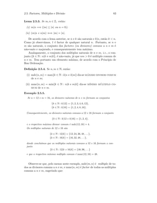 2.5. Factores, M´ultiplos e Divis˜ao 83
Lema 2.5.3. Se m, n ∈ Z, ent˜ao:
(i) m|n =⇒ (|m| ≤ |n| ou n = 0);
(ii) (m|n e n|m) ⇐⇒ |m| = |n|.
De acordo com o lema anterior, se n e k s˜ao naturais e k|n, ent˜ao k  n.
Como j´a observ´amos, 1 ´e factor de qualquer natural n. Portanto, se n e
m s˜ao naturais, o conjunto dos factores (ou divisores) comuns a n e m ´e
n˜ao-vazio e majorado, e consequentemente tem m´aximo.
Analogamente, o conjunto dos m´ultiplos naturais de n e m, i.e., o con-
junto {k ∈ N : n|k e m|k}, ´e n˜ao-vazio, j´a que nm  0 ´e m´ultiplo comum de
n e m. Tem portanto um elemento m´ınimo, de acordo com o Princ´ıpio de
Boa Ordena¸c˜ao.
Deﬁni¸c˜ao 2.5.4. Se n, m ∈ N, ent˜ao:
(i) mdc(n, m) = max{k ∈ N : k|n e k|m} diz-se m´aximo divisor comum
de n e m;
(ii) mmc(n, m) = min{k ∈ N : n|k e m|k} diz-se m´ınimo m´ultiplo co-
mum de n e m.
Exemplo 2.5.5.
Se n = 12 e m = 16, os divisores naturais de n e m formam os conjuntos
{k ∈ N : k|12} = {1, 2, 3, 4, 6, 12},
{k ∈ N : k|16} = {1, 2, 4, 8, 16}.
Consequentemente, os divisores naturais comuns a 12 e 16 formam o conjunto
{k ∈ N : k|12 e k|16} = {1, 2, 4},
e o respectivo m´aximo divisor comum ´e mdc(12, 16) = 4.
Os m´ultiplos naturais de 12 e 16 s˜ao
{k ∈ N : 12|k} = {12, 24, 36, 48, . . .},
{k ∈ N : 16|k} = {16, 32, 48, . . .},
donde conclu´ımos que os m´ultiplos naturais comuns a 12 e 16 formam o con-
junto
{k ∈ N : 12|k e 16|k} = {48, 96, . . .}
e que o respectivo m´ınimo m´ultiplo comum ´e mmc(12, 16) = 48.
Observe-se que, pelo menos neste exemplo, mdc(m, n) ´e m´ultiplo de to-
dos os divisores comuns a n e m, e mmc(n, m) ´e factor de todos os m´ultiplos
comuns a n e m, sugerindo que:
 