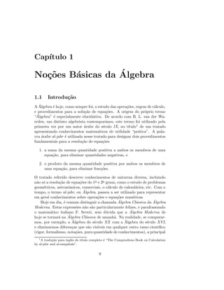Cap´ıtulo 1
No¸c˜oes B´asicas da ´Algebra
1.1 Introdu¸c˜ao
A ´Algebra ´e hoje, como sempre foi, o estudo das opera¸c˜oes, regras de c´alculo,
e procedimentos para a solu¸c˜ao de equa¸c˜oes. A origem do pr´oprio termo
“´Algebra” ´e especialmente elucidativa. De acordo com B. L. van der Wa-
erden, um distinto algebrista contemporˆaneo, este termo foi utilizado pela
primeira vez por um autor ´arabe do s´eculo IX, no t´ıtulo1 de um tratado
apresentando conhecimentos matem´aticos de utilidade “pr´atica”. A pala-
vra ´arabe al-jabr ´e utilizada nesse tratado para designar dois procedimentos
fundamentais para a resolu¸c˜ao de equa¸c˜oes:
1. a soma da mesma quantidade positiva a ambos os membros de uma
equa¸c˜ao, para eliminar quantidades negativas, e
2. o produto da mesma quantidade positiva por ambos os membros de
uma equa¸c˜ao, para eliminar frac¸c˜oes.
O tratado referido descreve conhecimentos de natureza diversa, incluindo
n˜ao s´o a resolu¸c˜ao de equa¸c˜oes do 1o e 2o graus, como o estudo de problemas
geom´etricos, astron´omicos, comerciais, o c´alculo de calend´arios, etc. Com o
tempo, o termo al-jabr, ou ´Algebra, passou a ser utilizado para representar
em geral conhecimentos sobre opera¸c˜oes e equa¸c˜oes num´ericas.
Hoje em dia, ´e comum distinguir a chamada ´Algebra Cl´assica da ´Algebra
Moderna. Estas express˜oes n˜ao s˜ao particularmente felizes, e parafraseando
o matem´atico italiano F. Severi, sem d´uvida que a ´Algebra Moderna de
hoje se tornar´a na ´Algebra Cl´assica de amanh˜a. Na realidade, se comparar-
mos, por exemplo, a ´Algebra do s´eculo XX com a ´Algebra do s´eculo XVI,
e eliminarmos diferen¸cas que s˜ao vis´ıveis em qualquer outro ramo cient´ıﬁco
(rigor, formalismo, nota¸c˜oes, pura quantidade de conhecimentos), a principal
1
A tradu¸c˜ao para inglˆes do t´ıtulo completo ´e “The Compendious Book on Calculation
by al-jabr and al-muqabala”.
9
 