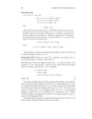 90 Cap´ıtulo 2. Os N´umeros Inteiros
Exemplo 2.6.6.
Se n = 21 e m = 30, ent˜ao
30 = 1 · 21 + 9 =⇒ 30, 21 = 21, 9 ,
21 = 2 · 9 + 3 =⇒ 21, 9 = 9, 3 ,
9 = 3 · 3 + 0 =⇒ 9, 3 = 3 .
Logo
30, 21 = 3 ,
e pelo corol´ario anterior temos que 3 = mdc(21, 30). Em termos gerais, i.e.,
come¸cando com dois naturais quaisquer n e m, e supondo n  m, o proce-
dimento a seguir deve ser claro, e corresponde a um processo iterativo muito
f´acil de programar (experimente-o!). Observe-se tamb´em que ´e simultanea-
mente poss´ıvel determinar inteiros x e y tais que mdc(n, m) = xn + ym. Das
equa¸c˜oes acima temos imediatamente
3 = 21 + (−2)9 e 9 = 30 + (−1)21,
donde
3 = 21 + (−2)[30 + (−1)21] = (3)21 + (−2)30.
Apresentamos a seguir um argumento que explora o facto de mdc(n, m)
ser uma combina¸c˜ao linear de n e m.
Proposi¸c˜ao 2.6.7. Sejam m, n, p, k ∈ N e suponha-se que mn|kp. Se m e
p s˜ao primos entre si, ent˜ao m ´e factor de k.
Demonstra¸c˜ao. Como por hip´otese mdc(m, p) = 1, existem inteiros x , y
tais que 1 = x m + y p, donde k = k(x m + y p). Al´em disso, como mn|kp,
existe um inteiro z tal que kp = z mn. Portanto,
k = k(x m + y p)
= kx m + y kp
= kx m + y z mn = (kx + y z n)m,
donde m|k.
O m´ınimo m´ultiplo comum de dois naturais pode tamb´em ser estudado a
partir do Teorema 2.6.3. Dados os naturais n e m, observamos que n ∩ m
´e o conjunto dos m´ultiplos comuns a n e m. Como a intersec¸c˜ao de dois ideais
´e um ideal, conclu´ımos, do Teorema 2.6.3, que n ∩ m = l , onde l ´e um
natural. ´E claro que l ´e um m´ultiplo comum de n e m, e que qualquer
m´ultiplo comum k de n e m ´e m´ultiplo de l, e portanto l ≤ |k|. Assim,
podemos veriﬁcar, analogamente ao caso do do m´aximo divisor comum, a
parte (ii) da Proposi¸c˜ao 2.5.6.
Estas observa¸c˜oes sugerem a deﬁni¸c˜ao de m´aximo divisor comum e m´ı-
nimo m´ultiplo comum de dois inteiros como se segue.
 