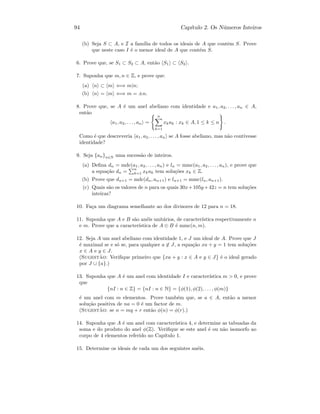 94 Cap´ıtulo 2. Os N´umeros Inteiros
(b) Seja S ⊂ A, e I a fam´ılia de todos os ideais de A que contˆem S. Prove
que neste caso I ´e o menor ideal de A que cont´em S.
6. Prove que, se S1 ⊂ S2 ⊂ A, ent˜ao S1 ⊂ S2 .
7. Suponha que m, n ∈ Z, e prove que:
(a) n ⊂ m ⇐⇒ m|n;
(b) n = m ⇐⇒ m = ±n.
8. Prove que, se A ´e um anel abeliano com identidade e a1, a2, . . . , an ∈ A,
ent˜ao
a1, a2, . . . , an =
n
k=1
xkak : xk ∈ A, 1 ≤ k ≤ n .
Como ´e que descreveria a1, a2, . . . , an se A fosse abeliano, mas n˜ao contivesse
identidade?
9. Seja {an}n∈N uma sucess˜ao de inteiros.
(a) Deﬁna dn = mdc(a1, a2, . . . , an) e ln = mmc(a1, a2, . . . , an), e prove que
a equa¸c˜ao dn =
n
k=1 xkak tem solu¸c˜oes xk ∈ Z.
(b) Prove que dn+1 = mdc(dn, an+1) e ln+1 = mmc(ln, an+1).
(c) Quais s˜ao os valores de n para os quais 30x+105y+42z = n tem solu¸c˜oes
inteiras?
10. Fa¸ca um diagrama semelhante ao dos divisores de 12 para n = 18.
11. Suponha que A e B s˜ao an´eis unit´arios, de caracter´ıstica respectivamente n
e m. Prove que a caracter´ıstica de A ⊕ B ´e mmc(n, m).
12. Seja A um anel abeliano com identidade 1, e J um ideal de A. Prove que J
´e maximal se e s´o se, para qualquer a ∈ J, a equa¸c˜ao xa + y = 1 tem solu¸c˜oes
x ∈ A e y ∈ J.
(Sugest˜ao: Veriﬁque primeiro que {xa + y : x ∈ A e y ∈ J} ´e o ideal gerado
por J ∪ {a}.)
13. Suponha que A ´e um anel com identidade I e caracter´ıstica m  0, e prove
que
{nI : n ∈ Z} = {nI : n ∈ N} = {φ(1), φ(2), . . . , φ(m)}
´e um anel com m elementos. Prove tamb´em que, se a ∈ A, ent˜ao a menor
solu¸c˜ao positiva de na = 0 ´e um factor de m.
(Sugest˜ao: se n = mq + r ent˜ao φ(n) = φ(r).)
14. Suponha que A ´e um anel com caracter´ıstica 4, e determine as tabuadas da
soma e do produto do anel φ(Z). Veriﬁque se este anel ´e ou n˜ao isomorfo ao
corpo de 4 elementos referido no Cap´ıtulo 1.
15. Determine os ideais de cada um dos seguintes an´eis.
 