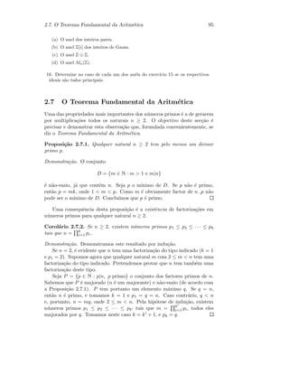 2.7. O Teorema Fundamental da Aritm´etica 95
(a) O anel dos inteiros pares.
(b) O anel Z[i] dos inteiros de Gauss.
(c) O anel Z ⊕ Z.
(d) O anel Mn(Z).
16. Determine no caso de cada um dos an´eis do exerc´ıcio 15 se os respectivos
ideais s˜ao todos principais.
2.7 O Teorema Fundamental da Aritm´etica
Uma das propriedades mais importantes dos n´umeros primos ´e a de gerarem
por multiplica¸c˜oes todos os naturais n ≥ 2. O objectivo deste sec¸c˜ao ´e
precisar e demonstrar esta observa¸c˜ao que, formulada convenientemente, se
diz o Teorema Fundamental da Aritm´etica.
Proposi¸c˜ao 2.7.1. Qualquer natural n ≥ 2 tem pelo menos um divisor
primo p.
Demonstra¸c˜ao. O conjunto
D = {m ∈ N : m  1 e m|n}
´e n˜ao-vazio, j´a que cont´em n. Seja p o m´ınimo de D. Se p n˜ao ´e primo,
ent˜ao p = mk, onde 1  m  p. Como m ´e obviamente factor de n ,p n˜ao
pode ser o m´ınimo de D. Conclu´ımos que p ´e primo.
Uma consequˆencia desta proposi¸c˜ao ´e a existˆencia de factoriza¸c˜oes em
n´umeros primos para qualquer natural n ≥ 2.
Corol´ario 2.7.2. Se n ≥ 2, existem n´umeros primos p1 ≤ p2 ≤ · · · ≤ pk
tais que n = k
i=1 pi.
Demonstra¸c˜ao. Demonstramos este resultado por indu¸c˜ao.
Se n = 2, ´e evidente que n tem uma factoriza¸c˜ao do tipo indicado (k = 1
e p1 = 2). Supomos agora que qualquer natural m com 2 ≤ m  n tem uma
factoriza¸c˜ao do tipo indicado. Pretendemos provar que n tem tamb´em uma
factoriza¸c˜ao deste tipo.
Seja P = {p ∈ N : p|n, p primo} o conjunto dos factores primos de n.
Sabemos que P ´e majorado (n ´e um majorante) e n˜ao-vazio (de acordo com
a Proposi¸c˜ao 2.7.1). P tem portanto um elemento m´aximo q. Se q = n,
ent˜ao n ´e primo, e tomamos k = 1 e p1 = q = n. Caso contr´ario, q  n
e, portanto, n = mq, onde 2 ≤ m  n. Pela hip´otese de indu¸c˜ao, existem
n´umeros primos p1 ≤ p2 ≤ · · · ≤ pk tais que m = k
i=1 pi, todos eles
majorados por q. Tomamos neste caso k = k + 1, e pk = q.
 