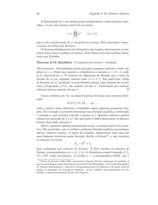 98 Cap´ıtulo 2. Os N´umeros Inteiros
A factoriza¸c˜ao de n em primos pode evidentemente conter factores repe-
tidos, e ´e por isso comum escrevˆe-la na forma
n =
m
i=1
pi
ei
(ei ≥ 1),
que se diz a factoriza¸c˜ao de n em potˆencias primas. Esta express˜ao ´e ´unica,
a menos da ordem dos factores.
O Teorema Fundamental da Aritm´etica n˜ao implica directamente a exis-
tˆencia dum n´umero inﬁnito de primos. Este ´ultimo facto foi tamb´em desco-
berto por Euclides.
Teorema 2.7.8 (Euclides). O conjunto dos primos ´e ilimitado.
Demonstra¸c˜ao. Pretendemos provar que para qualquer natural n existe um
primo p  n. Dado um natural n, considere-se o natural m = n! + 1, onde
n! ´e o factorial de n. ´E evidente do Algoritmo de Divis˜ao que o resto da
divis˜ao de m por qualquer natural entre 2 e n ´e 1. Em particular, todos
os factores de m, incluindo os seus factores primos (que existem de acordo
com a Proposi¸c˜ao 2.7.1), s˜ao maiores do que n. Conclu´ımos que existem
n´umeros primos maiores do que n.
Como acab´amos de ver, os n´umeros primos formam uma sucess˜ao ilimi-
tada
2, 3, 5, 7, 11, 13, . . . , pn, . . .
sobre a qual a mais elementar curiosidade sugere algumas perguntas sim-
ples. Por exemplo, ´e poss´ıvel determinar uma f´ormula expl´ıcita, envolvendo
o natural n, que permita calcular o primo pn? Quantos n´umeros primos
existem no intervalo de 1 a n? At´e que ponto ´e dif´ıcil determinar os factores
primos dum dado natural n?
Sobre a primeira quest˜ao mencionada acima, a resposta parece ser nega-
tiva. Em particular, n˜ao se conhece nenhuma f´ormula expl´ıcita que produza
apenas n´umeros primos. A t´ıtulo de exemplo, descrevemos aqui uma das
mais famosas tentativas nesta direc¸c˜ao, devida a Fermat11, e que envolveu
os n´umeros da forma
Fn = 22n
+ 1,
hoje conhecidos por n´umeros de Fermat. ´E f´acil calcular os n´umeros de
Fermat correspondentes a n = 0, 1, 2 e 3, obtendo-se respectivamente 3, 5,
17, e 257, todos eles primos. A escolha n = 4 corresponde a 65537, que ´e
11
Pierre de Fermat (1601-1665), matem´atico francˆes. Fermat, advogado de proﬁss˜ao, ´e
um dos personagens mais interessantes da hist´oria da Matem´atica. Foi um dos fundadores
do C´alculo Inﬁnitesimal, e descobriu independentemente de Descartes (de quem ali´as foi
amigo) os princ´ıpios da Geometria Anal´ıtica. O seu trabalho mais importante foi sem
d´uvida a cria¸c˜ao da moderna Teoria dos N´umeros.
 