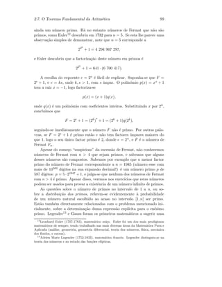 2.7. O Teorema Fundamental da Aritm´etica 99
ainda um n´umero primo. H´a no entanto n´umeros de Fermat que n˜ao s˜ao
primos, como Euler12 descobriu em 1732 para n = 5. Se esta lhe parece uma
observa¸c˜ao simples de demonstrar, note que n = 5 corresponde a
225
+ 1 = 4 294 967 297,
e Euler descobriu que a factoriza¸c˜ao deste n´umero em primos ´e
225
+ 1 = 641 · (6 700 417).
A escolha do expoente e = 2n ´e f´acil de explicar. Suponha-se que F =
2e + 1, e e = ks, onde k, s  1, com s ´ımpar. O polin´omio p(x) = xs + 1
tem a raiz x = −1, logo factoriza-se
p(x) = (x + 1)q(x),
onde q(x) ´e um polin´omio com coeﬁcientes inteiros. Substituindo x por 2k,
conclu´ımos que
F = 2e
+ 1 = (2k
)
s
+ 1 = (2k
+ 1)q(2k
),
seguindo-se imediatamente que o n´umero F n˜ao ´e primo. Por outras pala-
vras, se F = 2e + 1 ´e primo ent˜ao e n˜ao tem factores ´ımpares maiores do
que 1, logo o seu ´unico factor primo ´e 2, donde e = 2n, e F ´e o n´umero de
Fermat Fn.
Apesar do come¸co “auspicioso” da sucess˜ao de Fermat, n˜ao conhecemos
n´umeros de Fermat com n  4 que sejam primos, e sabemos que alguns
desses n´umeros s˜ao compostos. Sabemos por exemplo que o menor factor
primo do n´umero de Fermat correspondente a n = 1945 (n´umero esse com
mais de 10582 d´ıgitos na sua expans˜ao decimal!) ´e um n´umero primo p de
587 d´ıgitos: p = 5 · 21947 + 1, e julga-se que nenhum dos n´umeros de Fermat
com n  4 ´e primo. Apesar disso, veremos nos exerc´ıcios que estes n´umeros
podem ser usados para provar a existˆencia de um n´umero inﬁnito de primos.
As quest˜oes sobre o n´umero de primos no intervalo de 1 a n, ou so-
bre a distribui¸c˜ao dos primos, referem-se evidentemente `a probabilidade
de um n´umero natural escolhido ao acaso no intervalo [1, n] ser primo.
Est˜ao tamb´em directamente relacionadas com o problema mencionado ini-
cialmente, sobre a determina¸c˜ao duma express˜ao expl´ıcita para o en´esimo
primo. Legendre13 e Gauss foram os primeiros matem´aticos a sugerir uma
12
Leonhard Euler (1707-1783), matem´atico su´ı¸co. Euler foi um dos mais prodigiosos
matem´aticos de sempre, tendo trabalhado nas mais diversas ´areas da Matem´atica Pura e
Aplicada (an´alise, geometria, geometria diferencial, teoria dos n´umeros, f´ısica, mecˆanica
dos ﬂuidos, e outras).
13
Adrien Marie Legendre (1752-1833), matem´atico francˆes. Legendre distinguiu-se na
teoria dos n´umeros e no estudo das fun¸c˜oes el´ıpticas.
 