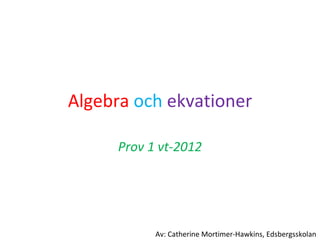 Algebra   och   ekvationer Prov 1 vt-2012 Av: Catherine Mortimer-Hawkins, Edsbergsskolan 