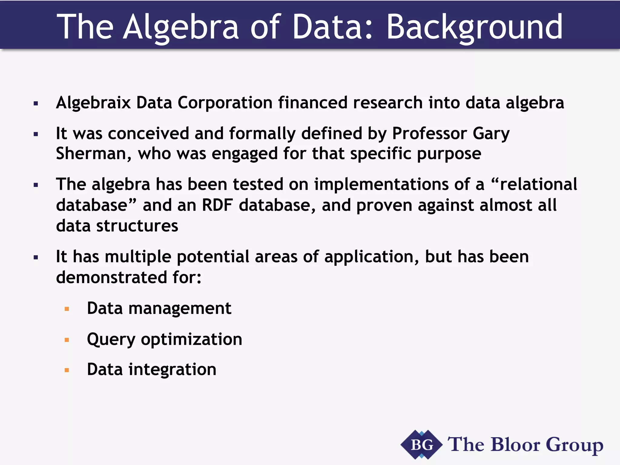 The Algebra of Data: Background
§  Algebraix Data Corporation financed research into data algebra
§  It was conceived and formally defined by Professor Gary
Sherman, who was engaged for that specific purpose
§  The algebra has been tested on implementations of a “relational
database” and an RDF database, and proven against almost all
data structures
§  It has multiple potential areas of application, but has been
demonstrated for:
§  Data management
§  Query optimization
§  Data integration
 