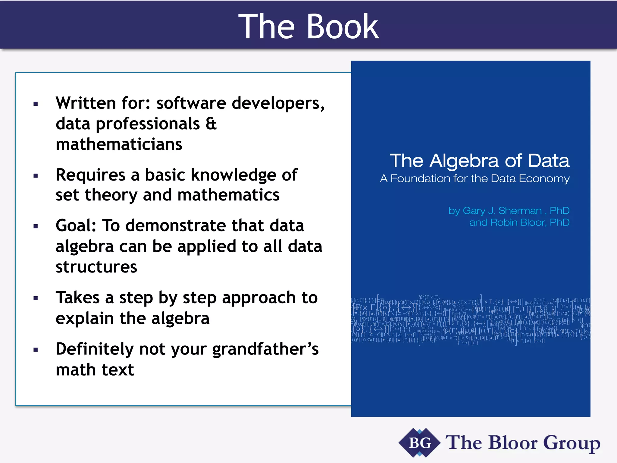 The Book
§  Written for: software developers,
data professionals &
mathematicians
§  Requires a basic knowledge of
set theory and mathematics
§  Goal: To demonstrate that data
algebra can be applied to all data
structures
§  Takes a step by step approach to
explain the algebra
§  Definitely not your grandfather’s
math text
 