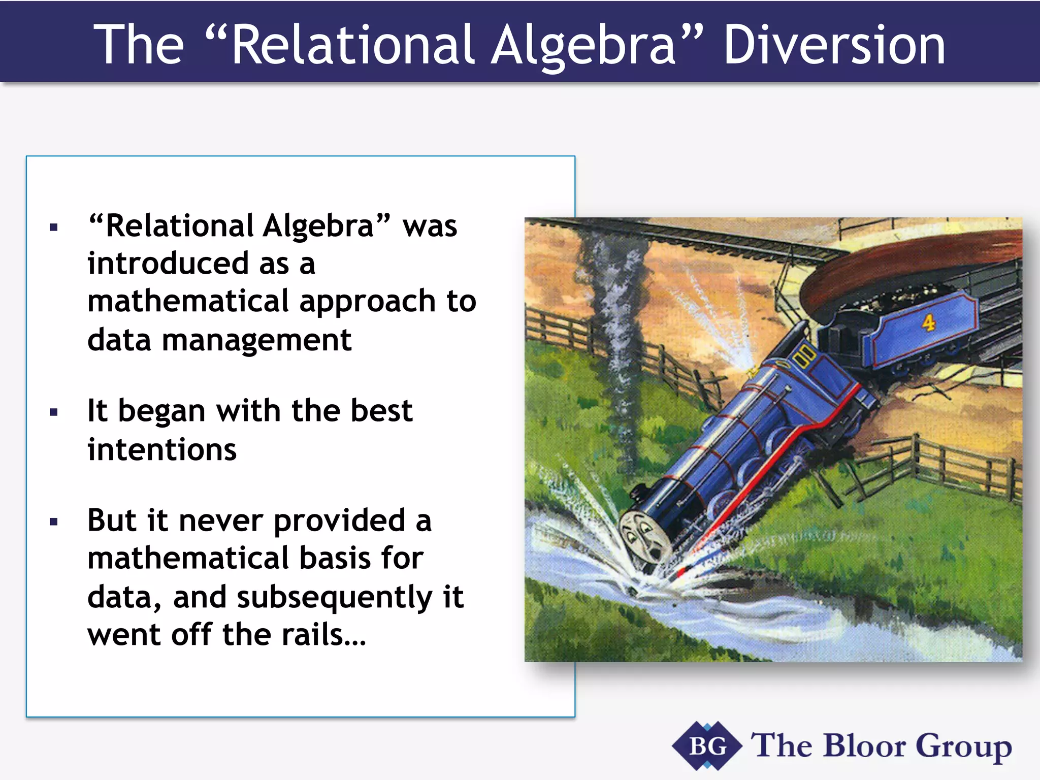 The “Relational Algebra” Diversion
§  “Relational Algebra” was
introduced as a
mathematical approach to
data management
§  It began with the best
intentions
§  But it never provided a
mathematical basis for
data, and subsequently it
went off the rails…
 