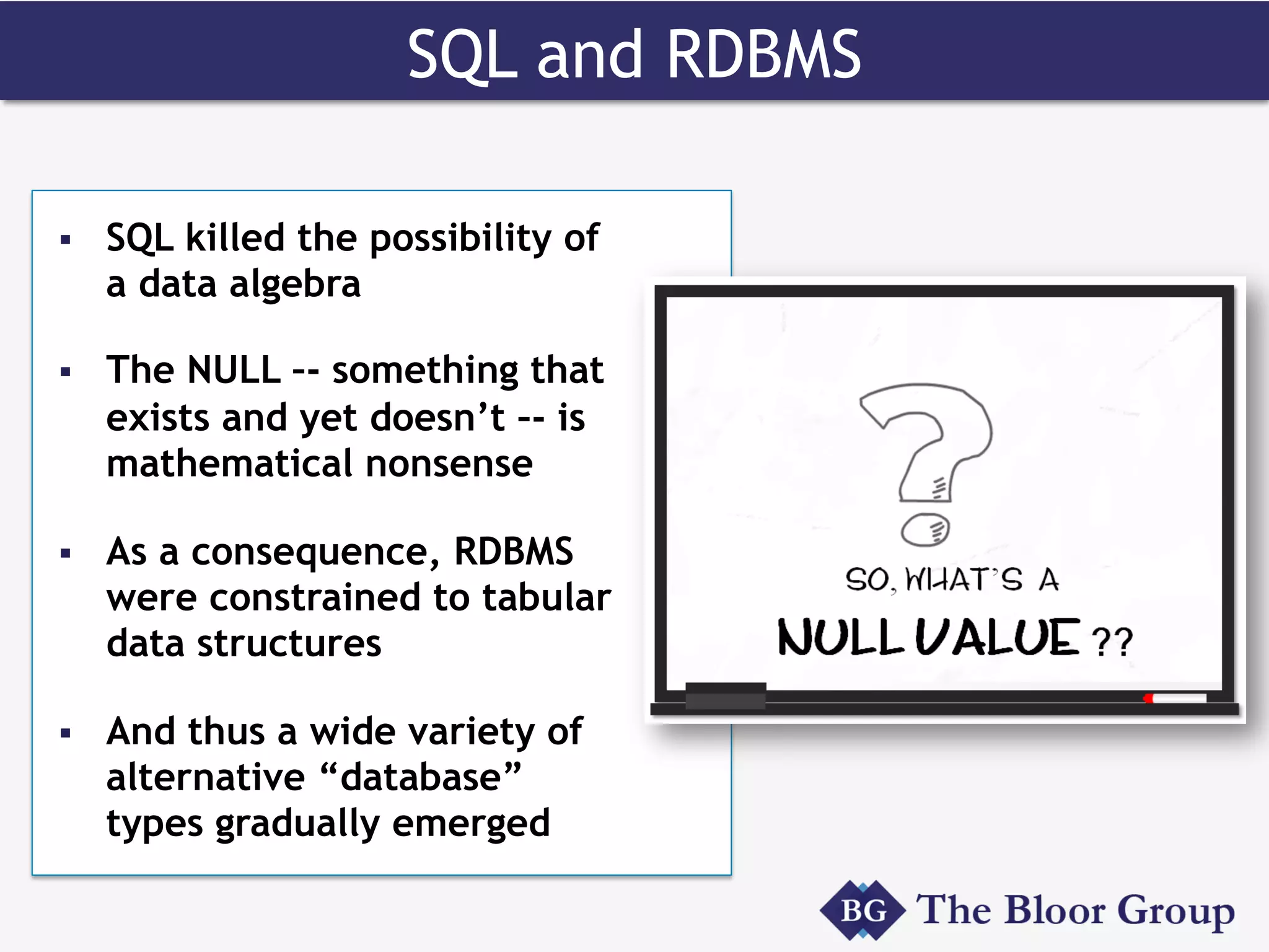 SQL and RDBMS
§  SQL killed the possibility of
a data algebra
§  The NULL –- something that
exists and yet doesn’t –- is
mathematical nonsense
§  As a consequence, RDBMS
were constrained to tabular
data structures
§  And thus a wide variety of
alternative “database”
types gradually emerged
 