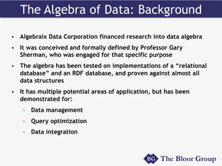 The Algebra of Data: Background
§  Algebraix Data Corporation financed research into data algebra
§  It was conceived and formally defined by Professor Gary
Sherman, who was engaged for that specific purpose
§  The algebra has been tested on implementations of a “relational
database” and an RDF database, and proven against almost all
data structures
§  It has multiple potential areas of application, but has been
demonstrated for:
§  Data management
§  Query optimization
§  Data integration
 