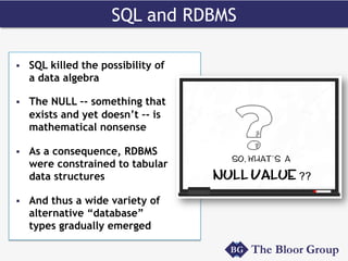 SQL and RDBMS
§  SQL killed the possibility of
a data algebra
§  The NULL –- something that
exists and yet doesn’t –- is
mathematical nonsense
§  As a consequence, RDBMS
were constrained to tabular
data structures
§  And thus a wide variety of
alternative “database”
types gradually emerged
 