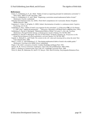 E.	
  Paul	
  Goldenberg,	
  June	
  Mark,	
  and	
  Al	
  Cuoco	
                   The	
  algebra	
  of	
  little	
  kids	
  


References	
  
 Cuoco, A., Goldenberg, E. P., & J. Mark. “Habits of mind: an organizing principle for mathematics curriculum” J.
    Math. Behav. 15(4):375-402. December, 1996.
 Cuoco, A., Goldenberg, E. P., and J. Mark. “Organizing a curriculum around mathematical habits of mind.”
    Mathematics Teacher. (submitted)
 Education Development Center, Inc. (EDC). Think Math! comprehensive K-5 curriculum. Boston: Houghton
    Mifflin Harcourt. 2008.
 Feigenson, L., Carey, S., & Spelke, E. (2002). Infants’ discrimination of number vs. continuous extent. Cognitive
    Psychology, 44, 33–66.
 Goldenberg, E. Paul. “‘Habits of mind’ as an organizer for the curriculum” J. of Education 178(1):13-34, Boston
    U. 1996. (Also “‘Hábitos de pensamento’ …”Educação e Matemática, 47 March/April, & 48 May/June, 1998.)
 Goldenberg, E. Paul & N. Shteingold. “Mathematical Habits of Mind.” In Lester, F., et al., eds. Teaching
    Mathematics Through Problem Solving: prekindergarten–Grade 6. Reston, VA: NCTM. 2003.
 Goldenberg, E. Paul & N. Shteingold “The case of Think Math!” In Hirsch, Christian, ed., Perspectives on the
    design and development of school mathematics curricula. Reston, VA: NCTM. 2007.
 Gopnik, A., Meltzoff, A., and P. Kuhl. The scientist in the crib: what early learning tells us about the mind. New
    York: HarperCollins. 2000.
 Mark, J., Cuoco, A., and Goldenberg, E. P. “Developing mathematical habits of mind in the middle grades.”
    Mathematics Teaching in the Middle School. (submitted)
 Piaget, J. The child’s conception of number. London: Routledge and Kegan Paul. 1952.
 Sawyer, W. W. Vision in elementary mathematics. New York: Dover Publications. 2003 (1964).
 Sfard, A. Thinking as Communicating. New York, NY: Cambridge University Press. 2008.
 Wirtz, R., Botel, M., Beberman, M., and W. W. Sawyer. 1964. Math Workshop. Encyclopaedia Britannica Press.




©	
  Education	
  Development	
  Center,	
  Inc.	
              	
                                              page	
  10	
  
 
