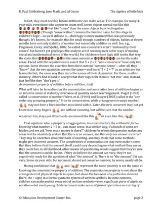 E.	
  Paul	
  Goldenberg,	
  June	
  Mark,	
  and	
  Al	
  Cuoco	
                                            The	
  algebra	
  of	
  little	
  kids	
  


       In	
  fact,	
  they	
  must	
  develop	
  before	
  arithmetic	
  can	
  make	
  sense!	
  For	
  example,	
  for	
  many	
  4-­‐
year-­‐olds,	
  even	
  those	
  who	
  appear	
  to	
  count	
  well,	
  seven	
  objects	
  spread	
  out	
  like	
  this	
  
                                      	
  feel	
  like	
  “more”	
  than	
  the	
  same	
  objects	
  bunched	
  together	
  
                            .	
  (Though	
  “conservation”	
  remains	
  the	
  familiar	
  name	
  for	
  this	
  stage	
  in	
  
children’s	
  logic—so	
  we’ll	
  still	
  use	
  it—child	
  logic	
  is	
  more	
  nuanced	
  than	
  was	
  previously	
  
thought.	
  It’s	
  known,	
  for	
  example,	
  that	
  for	
  small	
  enough	
  numbers	
  of	
  objects,	
  babies	
  at	
  eleven	
  
months	
  have	
  not	
  only	
  stability	
  of	
  number	
  but	
  essentially	
  addition	
  as	
  well.	
  See,	
  e.g.,	
  
Feigenson,	
  Carey,	
  and	
  Spelke,	
  2002.	
  So-­‐called	
  non-­‐conservers	
  aren’t	
  “enslaved	
  by	
  their	
  
senses”	
  but	
  haven’t	
  yet	
  privileged	
  the	
  analytic	
  act	
  of	
  counting	
  over	
  other	
  ways	
  of	
  making	
  
social	
  and	
  mathematical	
  sense	
  of	
  the	
  world.)	
  For	
  children	
  whose	
  logic	
  still	
  works	
  that	
  way,	
  
the	
  claim	
  that	
                         	
  +	
        	
  is	
  the	
  same	
  amount	
  as	
              	
  can	
  hardly	
  make	
  
sense.	
  Faced	
  with	
  the	
  requirement	
  to	
  assert	
  that	
  5	
  +	
  2	
  =	
  7,	
  “non-­‐conservers”	
  have	
  only	
  two	
  
options.	
  Some	
  divorce	
  the	
  assertion	
  from	
  their	
  current	
  “common	
  sense”—after	
  all,	
  they	
  
“know”	
  that	
  the	
  two	
  quantities	
  are	
  not	
  the	
  same—and	
  learn	
  “5	
  +	
  2	
  =	
  7”	
  as	
  an	
  arbitrary	
  but	
  
learnable	
  fact,	
  the	
  same	
  way	
  they	
  learn	
  the	
  names	
  of	
  their	
  classmates.	
  For	
  them,	
  math	
  is	
  
memory.	
  Others	
  find	
  it	
  hard	
  to	
  accept	
  what	
  their	
  logic	
  tells	
  them	
  is	
  “not	
  true”	
  and,	
  instead,	
  
just	
  feel	
  like	
  they	
  “don’t	
  get	
  it.”	
  	
  
An	
  important	
  property	
  of	
  addition	
  before	
  addition,	
  itself	
  
What	
  will	
  later	
  be	
  formalized	
  as	
  the	
  commutative	
  and	
  associative	
  laws	
  of	
  addition	
  begins	
  as	
  
an	
  intuitive	
  sense	
  of	
  stability/invariance	
  of	
  quantity	
  under	
  rearrangement.	
  Piaget	
  (1952)	
  
called	
  it	
  conservation	
  of	
  number;	
  Wirtz,	
  et	
  al.	
  (1964)	
  and	
  Sawyer	
  (2003)	
  called	
  it	
  the	
  “any	
  
order	
  any	
  grouping	
  property.”	
  Prior	
  to	
  conservation,	
  while	
  arrangement	
  trumps	
  number,	
  
              may	
  not	
  have	
  a	
  fixed	
  number	
  associated	
  with	
  it.	
  Later,	
  the	
  new	
  conserver	
  may	
  not	
  yet	
  
         	
  
know	
  how	
  many	
  fingers	
                    	
  are	
  without	
  counting,	
  but	
  will	
  be	
  sure	
  that	
  the	
  number,	
  

whatever	
  it	
  is,	
  stays	
  put	
  if	
  the	
  hands	
  are	
  moved	
  like	
  this	
     or	
  even	
  like	
  this,	
           .	
  	
  

   That	
  algebraic	
  idea,	
  a	
  property	
  of	
  aggregation,	
  must	
  exist	
  before	
  the	
  arithmetic	
  fact—
knowing	
  what	
  number	
  2	
  +	
  5	
  is—can	
  make	
  sense.	
  In	
  a	
  similar	
  way,	
  if	
  a	
  bunch	
  of	
  coins	
  are	
  
hidden	
  and	
  we	
  ask	
  “how	
  much	
  money	
  is	
  there?”	
  children	
  for	
  whom	
  the	
  question	
  makes	
  any	
  
sense	
  will	
  be	
  absolutely	
  certain	
  that	
  there	
  is	
  an	
  answer,	
  and	
  that	
  only	
  one	
  answer	
  is	
  correct.	
  
They	
  may	
  be	
  uncertain	
  about	
  methods	
  of	
  counting,	
  and	
  may	
  think	
  that	
  some	
  methods	
  
might	
  give	
  incorrect	
  answers.	
  The	
  complexities	
  of	
  communication	
  may	
  even	
  make	
  it	
  seem	
  
that	
  they	
  believe	
  that	
  the	
  amount,	
  itself,	
  could	
  vary	
  depending	
  on	
  what	
  method	
  they	
  use	
  as	
  
they	
  count	
  but,	
  in	
  all	
  likelihood,	
  other	
  means	
  of	
  questioning	
  would	
  suggest	
  that	
  they’re	
  sure	
  
that	
  the	
  amount	
  is	
  stable.	
  In	
  fact,	
  if	
  they	
  do	
  believe	
  the	
  amount	
  can	
  vary,	
  they’re	
  not	
  
cognitively	
  ready	
  for	
  the	
  question	
  of	
  what	
  “the	
  amount”	
  is.	
  There	
  is	
  no	
  “the	
  amount”	
  if	
  it	
  can	
  
vary.	
  Some	
  six	
  year	
  olds,	
  but	
  not	
  many,	
  do	
  not	
  yet	
  conserve	
  number;	
  by	
  seven,	
  nearly	
  all	
  do.	
  
    Having	
  confidence	
  that	
                      	
  and	
     	
  represent	
  the	
  same	
  quantity	
  is	
  not	
  the	
  same	
  as	
  
knowing	
  the	
  commutative	
  property	
  of	
  addition.	
  The	
  commutative	
  property	
  is	
  not	
  about	
  the	
  
arrangement	
  of	
  physical	
  objects	
  in	
  space,	
  but	
  about	
  the	
  behavior	
  of	
  a	
  particular	
  element	
  
(here,	
  the	
  +	
  sign)	
  in	
  a	
  formal	
  syntactic	
  system	
  of	
  written	
  symbols.	
  In	
  some	
  contexts,	
  
children	
  can	
  make	
  perfect	
  sense	
  out	
  of	
  written	
  symbols—even	
  significant	
  parts	
  of	
  algebraic	
  
notation—but	
  most	
  young	
  children	
  cannot	
  make	
  sense	
  of	
  formal	
  operations	
  on	
  a	
  string	
  of	
  


©	
  Education	
  Development	
  Center,	
  Inc.	
                     	
                                                                     page	
  2	
  
 
