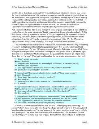 E.	
  Paul	
  Goldenberg,	
  June	
  Mark,	
  and	
  Al	
  Cuoco	
                                                   The	
  algebra	
  of	
  little	
  kids	
  


symbols.	
  So,	
  at	
  this	
  stage,	
  commutativity	
  remains	
  largely	
  an	
  intuitively	
  obvious	
  idea	
  about	
  
the	
  “physics	
  of	
  mathematics”:	
  the	
  nature	
  of	
  aggregation,	
  not	
  the	
  nature	
  of	
  symbols.	
  Even	
  so,	
  
we,	
  as	
  educators,	
  can	
  support	
  the	
  young	
  child’s	
  logic	
  better	
  if	
  we	
  recognize	
  that	
  it	
  is	
  already	
  
relying	
  on	
  the	
  underlying	
  ideas	
  that	
  formal	
  mathematics	
  will	
  later	
  codify.	
  The	
  fact	
  that	
  
children	
  see	
  that	
  the	
  principle	
  applies	
  regardless	
  of	
  the	
  numbers	
  means	
  that	
  it	
  captures	
  the	
  
essential	
  algebraic	
  aspect	
  of	
  the	
  structure	
  of	
  addition	
  that	
  commutativity	
  is	
  about.	
  	
  
Logical	
  precursors	
  of	
  the	
  distributive	
  property	
  of	
  multiplication	
  over	
  addition:	
  	
  
Pick	
  a	
  number.	
  Multiply	
  it	
  by	
  5;	
  also	
  multiply	
  it	
  (your	
  original	
  number)	
  by	
  2;	
  now	
  add	
  those	
  
results.	
  You	
  get	
  the	
  same	
  answer	
  you’d	
  get	
  if	
  you	
  multiplied	
  your	
  original	
  number	
  by	
  7.	
  The	
  
distributive	
  property,	
  a	
  general	
  statement	
  of	
  that	
  fact,	
  is	
  possibly	
  the	
  most	
  central	
  idea	
  in	
  
elementary	
  arithmetic,	
  key	
  to	
  understanding	
  the	
  algorithms,	
  at	
  the	
  core	
  of	
  fluent	
  mental	
  
calculations	
  (e.g.,	
  102	
  ×	
  27	
  can	
  be	
  computed	
  in	
  two	
  parts,	
  as	
  100	
  ×	
  27	
  +	
  2	
  ×	
  27),	
  and	
  the	
  
logical	
  basis	
  for	
  many	
  “rules”	
  of	
  algebra	
  that	
  might	
  otherwise	
  seem	
  arbitrary.	
  
    This	
  property	
  relates	
  multiplication	
  and	
  addition,	
  but	
  children	
  “know	
  it”	
  long	
  before	
  they	
  
even	
  meet	
  multiplication!	
  It’s	
  in	
  the	
  language	
  (and	
  logic)	
  they	
  use	
  when	
  they	
  say	
  that	
  5	
  
(fingers,	
  pennies,	
  or	
  27s)	
  plus	
  2	
  (fingers,	
  pennies,	
  27s)	
  make	
  7	
  (fingers,	
  pennies,	
  27s).	
  These	
  
dialogues	
  with	
  6-­‐year-­‐olds,	
  late	
  in	
  their	
  kindergarten	
  year,	
  give	
  a	
  sense	
  of	
  what	
  their	
  logic	
  
does	
  and	
  does	
  not	
  handle.	
  What	
  distinguishes	
  the	
  questions	
  the	
  children	
  get	
  “right”	
  from	
  
those	
  they	
  get	
  “wrong”?	
  What	
  logic	
  might	
  explain	
  the	
  particular	
  wrong	
  answers	
  they	
  get?	
  
       T	
   What’s	
  a	
  really	
  big	
  number?	
  
       Ne	
  (girl):	
  A	
  million!	
  
       T:	
   Suppose	
  I	
  said	
  “How	
  much	
  is	
  a	
  thousand	
  plus	
  a	
  thousand?”	
  What	
  would	
  you	
  say?	
  
       Ne:	
   I	
  have	
  no	
  idea!	
  (big	
  smile)	
  
       T:	
   And	
  suppose	
  I	
  said	
  “How	
  much	
  is	
  two	
  thousand	
  plus	
  three	
  thousand?”	
  
       Ne:	
   (thinks,	
  then	
  confidently)	
  Five	
  thousand!	
  
	
  
       T:	
  Suppose	
  I	
  said	
  “How	
  much	
  is	
  a	
  hundred	
  plus	
  a	
  hundred?”	
  What	
  would	
  you	
  say?	
  
       Gi	
  (girl):	
   A	
  hundred.	
  
       T:	
   What	
  about	
  “Two	
  hundred	
  plus	
  three	
  hundred”?	
  	
  
       Gi:	
   Five	
  hundred.	
  
       T:	
   (playfully)	
  And	
  what	
  if	
  I	
  said	
  “how	
  much	
  is	
  a	
  thousand	
  plus	
  a	
  thousand?”	
  …	
  
       Gi:	
   A	
  million!	
  
	
  

       T:	
  Suppose	
  I	
  said	
  “How	
  much	
  is	
  a	
  hundred	
  plus	
  a	
  hundred?”	
  What	
  would	
  you	
  say?	
  
       De	
  (boy):	
  De	
  may	
  hear	
  “a	
  hundred”	
  as	
  one	
  word,	
  so	
  confidently	
  says:	
  Two	
  ahundred.	
  	
  
       T:	
   And	
  suppose	
  I	
  said	
  “How	
  much	
  is	
  two	
  hundred	
  plus	
  three	
  hundred?”	
  
       De:	
   Five	
  hundred.	
  
	
  
       T:	
  Suppose	
  I	
  said	
  “How	
  much	
  is	
  a	
  thousand	
  plus	
  a	
  thousand?”	
  What	
  would	
  you	
  say?	
  
       Co	
  (boy):	
  A	
  thousand	
  two.	
  (Co	
  might	
  have	
  meant	
  “A	
  thousand,	
  too.”	
  We	
  don’t	
  know.)	
  
       T:	
   And	
  suppose	
  I	
  said	
  “How	
  much	
  is	
  two	
  thousand	
  plus	
  three	
  thousand?”	
  
       Co:	
   Two	
  three	
  a	
  thousand.	
  (Co	
  clearly	
  isn’t	
  yet	
  adding	
  naturally.)	
  
    As	
  soon	
  as	
  children	
  are	
  comfortable	
  with	
  the	
  idea	
  (and	
  language	
  and	
  knowledge)	
  to	
  
answer	
  “what’s	
  three	
  sheep	
  plus	
  two	
  sheep?”	
  perhaps	
  late	
  in	
  K	
  or	
  early	
  in	
  first	
  grade,	
  they’ll	
  
happily	
  apply	
  that	
  to	
  give	
  the	
  “correct”	
  answer	
  to	
  the	
  spoken	
  question	
  “what’s	
  three	
  eighths	
  
plus	
  two	
  eighths?”	
  or	
  “what’s	
  three	
  hundred	
  plus	
  two	
  hundred?”	
  The	
  answer	
  is	
  “correct,”	
  
but	
  what	
  they	
  have	
  in	
  mind	
  may	
  well	
  be	
  quite	
  different	
  from	
  what	
  we	
  have	
  in	
  mind	
  when	
  


©	
  Education	
  Development	
  Center,	
  Inc.	
                       	
                                                                       page	
  3	
  
 