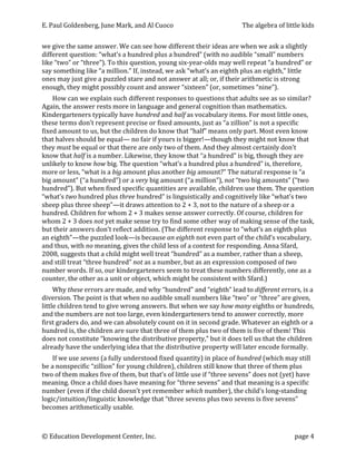 E.	
  Paul	
  Goldenberg,	
  June	
  Mark,	
  and	
  Al	
  Cuoco	
                                              The	
  algebra	
  of	
  little	
  kids	
  


we	
  give	
  the	
  same	
  answer.	
  We	
  can	
  see	
  how	
  different	
  their	
  ideas	
  are	
  when	
  we	
  ask	
  a	
  slightly	
  
different	
  question:	
  “what’s	
  a	
  hundred	
  plus	
  a	
  hundred”	
  (with	
  no	
  audible	
  “small”	
  numbers	
  
like	
  “two”	
  or	
  “three”).	
  To	
  this	
  question,	
  young	
  six-­‐year-­‐olds	
  may	
  well	
  repeat	
  “a	
  hundred”	
  or	
  
say	
  something	
  like	
  “a	
  million.”	
  If,	
  instead,	
  we	
  ask	
  “what’s	
  an	
  eighth	
  plus	
  an	
  eighth,”	
  little	
  
ones	
  may	
  just	
  give	
  a	
  puzzled	
  stare	
  and	
  not	
  answer	
  at	
  all;	
  or,	
  if	
  their	
  arithmetic	
  is	
  strong	
  
enough,	
  they	
  might	
  possibly	
  count	
  and	
  answer	
  “sixteen”	
  (or,	
  sometimes	
  “nine”).	
  	
  
      How	
  can	
  we	
  explain	
  such	
  different	
  responses	
  to	
  questions	
  that	
  adults	
  see	
  as	
  so	
  similar?	
  
Again,	
  the	
  answer	
  rests	
  more	
  in	
  language	
  and	
  general	
  cognition	
  than	
  mathematics.	
  
Kindergarteners	
  typically	
  have	
  hundred	
  and	
  half	
  as	
  vocabulary	
  items.	
  For	
  most	
  little	
  ones,	
  
these	
  terms	
  don’t	
  represent	
  precise	
  or	
  fixed	
  amounts,	
  just	
  as	
  “a	
  zillion”	
  is	
  not	
  a	
  specific	
  
fixed	
  amount	
  to	
  us,	
  but	
  the	
  children	
  do	
  know	
  that	
  “half”	
  means	
  only	
  part.	
  Most	
  even	
  know	
  
that	
  halves	
  should	
  be	
  equal—	
  no	
  fair	
  if	
  yours	
  is	
  bigger!—though	
  they	
  might	
  not	
  know	
  that	
  
they	
  must	
  be	
  equal	
  or	
  that	
  there	
  are	
  only	
  two	
  of	
  them.	
  And	
  they	
  almost	
  certainly	
  don’t	
  
know	
  that	
  half	
  is	
  a	
  number.	
  Likewise,	
  they	
  know	
  that	
  “a	
  hundred”	
  is	
  big,	
  though	
  they	
  are	
  
unlikely	
  to	
  know	
  how	
  big.	
  The	
  question	
  “what’s	
  a	
  hundred	
  plus	
  a	
  hundred”	
  is,	
  therefore,	
  
more	
  or	
  less,	
  “what	
  is	
  a	
  big	
  amount	
  plus	
  another	
  big	
  amount?”	
  The	
  natural	
  response	
  is	
  “a	
  
big	
  amount”	
  (“a	
  hundred”)	
  or	
  a	
  very	
  big	
  amount	
  (“a	
  million”),	
  not	
  “two	
  big	
  amounts”	
  (“two	
  
hundred”).	
  But	
  when	
  fixed	
  specific	
  quantities	
  are	
  available,	
  children	
  use	
  them.	
  The	
  question	
  
“what’s	
  two	
  hundred	
  plus	
  three	
  hundred”	
  is	
  linguistically	
  and	
  cognitively	
  like	
  “what’s	
  two	
  
sheep	
  plus	
  three	
  sheep”—it	
  draws	
  attention	
  to	
  2	
  +	
  3,	
  not	
  to	
  the	
  nature	
  of	
  a	
  sheep	
  or	
  a	
  
hundred.	
  Children	
  for	
  whom	
  2	
  +	
  3	
  makes	
  sense	
  answer	
  correctly.	
  Of	
  course,	
  children	
  for	
  
whom	
  2	
  +	
  3	
  does	
  not	
  yet	
  make	
  sense	
  try	
  to	
  find	
  some	
  other	
  way	
  of	
  making	
  sense	
  of	
  the	
  task,	
  
but	
  their	
  answers	
  don’t	
  reflect	
  addition.	
  (The	
  different	
  response	
  to	
  “what’s	
  an	
  eighth	
  plus	
  
an	
  eighth”—the	
  puzzled	
  look—is	
  because	
  an	
  eighth	
  not	
  even	
  part	
  of	
  the	
  child’s	
  vocabulary,	
  
and	
  thus,	
  with	
  no	
  meaning,	
  gives	
  the	
  child	
  less	
  of	
  a	
  context	
  for	
  responding.	
  Anna	
  Sfard,	
  
2008,	
  suggests	
  that	
  a	
  child	
  might	
  well	
  treat	
  “hundred”	
  as	
  a	
  number,	
  rather	
  than	
  a	
  sheep,	
  
and	
  still	
  treat	
  “three	
  hundred”	
  not	
  as	
  a	
  number,	
  but	
  as	
  an	
  expression	
  composed	
  of	
  two	
  
number	
  words.	
  If	
  so,	
  our	
  kindergarteners	
  seem	
  to	
  treat	
  these	
  numbers	
  differently,	
  one	
  as	
  a	
  
counter,	
  the	
  other	
  as	
  a	
  unit	
  or	
  object,	
  which	
  might	
  be	
  consistent	
  with	
  Sfard.)	
  
     Why	
  these	
  errors	
  are	
  made,	
  and	
  why	
  “hundred”	
  and	
  “eighth”	
  lead	
  to	
  different	
  errors,	
  is	
  a	
  
diversion.	
  The	
  point	
  is	
  that	
  when	
  no	
  audible	
  small	
  numbers	
  like	
  “two”	
  or	
  “three”	
  are	
  given,	
  
little	
  children	
  tend	
  to	
  give	
  wrong	
  answers.	
  But	
  when	
  we	
  say	
  how	
  many	
  eighths	
  or	
  hundreds,	
  
and	
  the	
  numbers	
  are	
  not	
  too	
  large,	
  even	
  kindergarteners	
  tend	
  to	
  answer	
  correctly,	
  more	
  
first	
  graders	
  do,	
  and	
  we	
  can	
  absolutely	
  count	
  on	
  it	
  in	
  second	
  grade.	
  Whatever	
  an	
  eighth	
  or	
  a	
  
hundred	
  is,	
  the	
  children	
  are	
  sure	
  that	
  three	
  of	
  them	
  plus	
  two	
  of	
  them	
  is	
  five	
  of	
  them!	
  This	
  
does	
  not	
  constitute	
  “knowing	
  the	
  distributive	
  property,”	
  but	
  it	
  does	
  tell	
  us	
  that	
  the	
  children	
  
already	
  have	
  the	
  underlying	
  idea	
  that	
  the	
  distributive	
  property	
  will	
  later	
  encode	
  formally.	
  
       If	
  we	
  use	
  sevens	
  (a	
  fully	
  understood	
  fixed	
  quantity)	
  in	
  place	
  of	
  hundred	
  (which	
  may	
  still	
  
be	
  a	
  nonspecific	
  “zillion”	
  for	
  young	
  children),	
  children	
  still	
  know	
  that	
  three	
  of	
  them	
  plus	
  
two	
  of	
  them	
  makes	
  five	
  of	
  them,	
  but	
  that’s	
  of	
  little	
  use	
  if	
  “three	
  sevens”	
  does	
  not	
  (yet)	
  have	
  
meaning.	
  Once	
  a	
  child	
  does	
  have	
  meaning	
  for	
  “three	
  sevens”	
  and	
  that	
  meaning	
  is	
  a	
  specific	
  
number	
  (even	
  if	
  the	
  child	
  doesn’t	
  yet	
  remember	
  which	
  number),	
  the	
  child’s	
  long-­‐standing	
  
logic/intuition/linguistic	
  knowledge	
  that	
  “three	
  sevens	
  plus	
  two	
  sevens	
  is	
  five	
  sevens”	
  
becomes	
  arithmetically	
  usable.	
  	
  



©	
  Education	
  Development	
  Center,	
  Inc.	
                    	
                                                                      page	
  4	
  
 