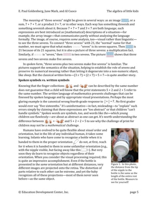 E.	
  Paul	
  Goldenberg,	
  June	
  Mark,	
  and	
  Al	
  Cuoco	
                                                                   The	
  algebra	
  of	
  little	
  kids	
  

       The	
  meaning	
  of	
  “three	
  sevens”	
  might	
  be	
  given	
  in	
  several	
  ways:	
  as	
  an	
  image	
                                        ,	
  or	
  a	
  
sum,	
  7	
  +	
  7	
  +	
  7,	
  or	
  a	
  product	
  3	
  ×	
  7,	
  or	
  in	
  other	
  ways.	
  Each	
  way	
  has	
  something	
  threeish	
  and	
  
something	
  sevenish	
  about	
  it.	
  Because	
  7	
  +	
  7	
  +	
  7	
  and	
  3	
  ×	
  7	
  are	
  both	
  language,	
  such	
  
expressions	
  are	
  best	
  introduced	
  as	
  (mathematical)	
  descriptions	
  of	
  a	
  situation—for	
  
example,	
  the	
  array	
  image—that	
  communicates	
  partly	
  without	
  analyzing	
  the	
  language	
  
formally.	
  The	
  image,	
  of	
  course,	
  requires	
  some	
  analysis,	
  too—visual	
  rather	
  than	
  linguistic—
to	
  see	
  the	
  three	
  sevens.	
  To	
  connect	
  “three	
  sevens”	
  with	
  21,	
  the	
  “normal”	
  name	
  for	
  that	
  
number,	
  we	
  must	
  agree	
  that	
  what	
  makes	
                                             	
  “seven”	
  is	
  its	
  seven	
  squares.	
  Then	
            	
  is	
  
21	
  because	
  of	
  its	
  21	
  squares,	
  but	
  it	
  is	
  also	
  a	
  picture	
  of	
  three	
  sevens:	
  a	
  multiplication	
  fact.	
  
Similarly,	
  if	
                      	
  is	
  “seven,”	
  then	
                 	
  is	
  two	
  sevens.	
  The	
  picture	
               	
  shows	
  that	
  three	
  
sevens	
  and	
  two	
  sevens	
  make	
  five	
  sevens.	
  
    In	
  spoken	
  form,	
  “three	
  sevens	
  plus	
  two	
  sevens	
  make	
  five	
  sevens”	
  is	
  familiar.	
  The	
  
pictures	
  support	
  the	
  semantics	
  of	
  the	
  situation,	
  helping	
  to	
  establish	
  the	
  role	
  of	
  sevens	
  and	
  
preserve	
  its	
  numerical	
  meaning	
  rather	
  than	
  letting	
  it	
  degenerate	
  into	
  a	
  non-­‐numeric	
  object,	
  
like	
  sheep.	
  But	
  the	
  classical	
  written	
  form—(3	
  ×	
  7)	
  +	
  (2	
  ×	
  7)	
  =	
  5	
  ×	
  7—is	
  quite	
  another	
  story.	
  
Spoken	
  symbols	
  vs.	
  written	
  symbols	
  
Knowing	
  that	
  the	
  finger	
  collections	
                    	
  and	
                      	
  can	
  be	
  described	
  by	
  the	
  same	
  number	
  
does	
  not	
  guarantee	
  that	
  a	
  child	
  will	
  know	
  that	
  the	
  print	
  statements	
  5	
  +	
  2	
  and	
  2	
  +	
  5	
  refer	
  to	
  
the	
  same	
  number.	
  The	
  written	
  language	
  of	
  mathematics	
  presents	
  challenges	
  that	
  can	
  be	
  
finessed	
  by	
  spoken	
  language	
  and	
  by	
  appropriate	
  visual	
  presentations.	
  Perhaps	
  the	
  most	
  
glaring	
  example	
  is	
  the	
  canonical	
  wrong	
  fourth-­‐grade	
  response	
  to	
   8 + 8 = ? .	
  No	
  first	
  grader	
  
                                                                                                                          3    2


would	
  ever	
  say	
  “five	
  sixteenths.”	
  It’s	
  uninformative—in	
  fact,	
  misleading—to	
  “explain”	
  such	
  
errors	
  simply	
  by	
  claiming	
  that	
  these	
  expressions	
  are	
  “too	
  abstract”	
  or	
  that	
  children	
  “can’t	
  
handle	
  symbols.”	
  Spoken	
  words	
  are	
  symbols,	
  too,	
  and	
  words	
  like	
  the—which	
  young	
  
children	
  use	
  flawlessly—are	
  about	
  as	
  abstract	
  as	
  one	
  can	
  get.	
  It’s	
  worth	
  understanding	
  the	
  
difference	
  between	
                 	
  =	
      	
  and	
  5	
  +	
  2	
  =	
  2	
  +	
  5	
  to	
  see	
  why	
  the	
  challenge	
  of	
  print	
  for	
  
children	
  may	
  not	
  be	
  a	
  mathematical	
  challenge.	
  	
  
       Humans	
  have	
  evolved	
  to	
  be	
  quite	
  flexible	
  about	
  visual	
  order	
  and	
  
orientation,	
  but	
  in	
  the	
  life	
  of	
  any	
  individual	
  human,	
  it	
  takes	
  some	
  
learning.	
  Infants	
  who	
  have	
  come	
  to	
  recognize	
  a	
  bottle	
  when	
  it	
  is	
  
handed	
  to	
  them	
  in	
  the	
  proper	
  orientation	
                	
  do	
  not,	
  at	
  first,	
  reach	
  
for	
  it	
  when	
  it	
  is	
  handed	
  to	
  them	
  in	
  some	
  unfamiliar	
  orientation	
  (e.g.,	
  
with	
  the	
  nipple	
  visible,	
  but	
  facing	
  away	
  like	
  this	
                  ).	
  But	
  very	
  
soon	
  they	
  do	
  learn	
  to	
  recognize	
  objects	
  regardless	
  of	
  their	
  
orientation.	
  When	
  you	
  consider	
  the	
  visual	
  processing	
  required,	
  this	
  
is	
  quite	
  an	
  impressive	
  accomplishment.	
  Even	
  if	
  the	
  bottle	
  is	
                                                                                             	
  
presented	
  in	
  the	
  same	
  orientation	
  but	
  at	
  different	
  distances,	
  very	
                                            Figure	
  1:	
  	
  In	
  this	
  photo,	
  
different	
  images	
  are	
  projected	
  onto	
  the	
  retina.	
  The	
  distortion	
  of	
                                             the	
  distance	
  from	
  the	
  tip	
  
                                                                                                                                           of	
  the	
  nipple	
  to	
  the	
  
parts	
  relative	
  to	
  each	
  other	
  can	
  be	
  extreme,	
  and	
  yet	
  the	
  baby	
                                           bottle	
  is	
  the	
  same	
  as	
  the	
  
recognizes	
  all	
  of	
  these	
  projections—most	
  of	
  them	
  never	
  seen	
                                                      length	
  of	
  the	
  entire	
  rest	
  
before—as	
  the	
  same	
  object.	
                                                                                                      of	
  the	
  bottle.	
  Measure	
  to	
  
                                                                                                                                           see	
  for	
  yourself!	
  



©	
  Education	
  Development	
  Center,	
  Inc.	
                                 	
                                                                                    page	
  5	
  
 