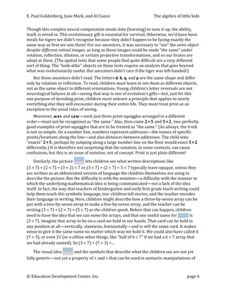 E.	
  Paul	
  Goldenberg,	
  June	
  Mark,	
  and	
  Al	
  Cuoco	
                                                                        The	
  algebra	
  of	
  little	
  kids	
  


Though	
  this	
  complex	
  neural	
  computation	
  needs	
  data	
  (learning)	
  to	
  tune	
  it	
  up,	
  the	
  ability,	
  
itself,	
  is	
  wired	
  in.	
  This	
  evolutionary	
  gift	
  is	
  essential	
  for	
  survival.	
  Otherwise,	
  we’d	
  have	
  been	
  
meals	
  for	
  tigers	
  we	
  didn’t	
  recognize	
  because	
  they	
  didn’t	
  happen	
  to	
  be	
  facing	
  exactly	
  the	
  
same	
  way	
  as	
  first	
  we	
  saw	
  them!	
  For	
  our	
  ancestors,	
  it	
  was	
  necessary	
  to	
  “see”	
  the	
  same	
  object	
  
despite	
  different	
  retinal	
  images,	
  as	
  long	
  as	
  those	
  images	
  could	
  be	
  made	
  “the	
  same”	
  under	
  
rotation,	
  reflection,	
  dilation,	
  or	
  certain	
  projective	
  transformations,	
  and	
  so	
  our	
  brains	
  are	
  
adept	
  at	
  them.	
  (The	
  spatial	
  tests	
  that	
  some	
  people	
  find	
  quite	
  difficult	
  are	
  a	
  very	
  different	
  
sort	
  of	
  thing.	
  The	
  “look-­‐alike”	
  objects	
  on	
  these	
  tests	
  require	
  an	
  analysis	
  that	
  goes	
  beyond	
  
what	
  was	
  evolutionarily	
  useful.	
  Our	
  ancestors	
  didn’t	
  care	
  if	
  the	
  tiger	
  was	
  left-­‐handed!)	
  
    But	
  those	
  ancestors	
  didn’t	
  read.	
  The	
  letters	
  d,	
  b,	
  q,	
  and	
  p	
  are	
  the	
  same	
  shape	
  and	
  differ	
  
only	
  by	
  rotation	
  or	
  reflection.	
  To	
  read,	
  children	
  must	
  learn	
  to	
  see	
  them	
  as	
  different	
  objects,	
  
not	
  as	
  the	
  same	
  object	
  in	
  different	
  orientations.	
  Young	
  children’s	
  letter	
  reversals	
  are	
  not	
  
neurological	
  failures	
  at	
  all—seeing	
  that	
  way	
  is	
  one	
  of	
  evolution’s	
  gifts—but,	
  just	
  for	
  this	
  
one	
  purpose	
  of	
  decoding	
  print,	
  children	
  must	
  unlearn	
  a	
  principle	
  that	
  applies	
  to	
  nearly	
  
everything	
  else	
  they	
  will	
  encounter	
  during	
  their	
  entire	
  life.	
  They	
  must	
  treat	
  print	
  as	
  an	
  
exception	
  to	
  the	
  usual	
  rules	
  of	
  seeing.	
  
       Moreover,	
  w as	
  and	
  s aw—each	
  just	
  three	
  print-­‐squiggles	
  arranged	
  in	
  a	
  different	
  
order—must	
  not	
  be	
  recognized	
  as	
  “the	
  same.”	
  Alas,	
  then	
  come	
  2 +5	
  and	
  5 +2,	
  two	
  perfectly	
  
good	
  examples	
  of	
  print-­‐squiggles	
  that	
  are	
  to	
  be	
  treated	
  as	
  “the	
  same.”	
  (As	
  always,	
  the	
  truth	
  
is	
  not	
  so	
  simple.	
  On	
  a	
  number	
  line,	
  numbers	
  represent	
  addresses—the	
  names	
  of	
  specific	
  
points/locations	
  along	
  the	
  line—and	
  also	
  distances	
  between	
  addresses.	
  The	
  child	
  who	
  
“enacts”	
  2 +5,	
  perhaps	
  by	
  jumping	
  along	
  a	
  large	
  number	
  line	
  on	
  the	
  floor	
  would	
  enact	
  5 +2	
  
differently.)	
  It	
  is	
  therefore	
  not	
  surprising	
  that	
  the	
  notation,	
  in	
  some	
  contexts,	
  can	
  cause	
  
confusions,	
  but	
  this	
  is	
  an	
  issue	
  of	
  notation,	
  not	
  of	
  concept.	
  Print	
  is	
  just	
  plain	
  different!	
  
       Similarly,	
  the	
  picture	
                                   	
  lets	
  children	
  see	
  what	
  written	
  descriptions	
  like	
  
(3	
  ×	
  7)	
  +	
  (2	
  ×	
  7)	
  =	
  (3	
  +	
  2)	
  ×	
  7	
  or	
  (3	
  ×	
  7)	
  +	
  (2	
  ×	
  7)	
  =	
  5	
  ×	
  7	
  typically	
  leave	
  opaque,	
  unless	
  they	
  
are	
  written	
  as	
  an	
  abbreviated	
  version	
  of	
  language	
  the	
  children	
  themselves	
  are	
  using	
  to	
  
describe	
  the	
  picture.	
  But	
  the	
  difficulty	
  is	
  with	
  the	
  notation—a	
  difficulty	
  with	
  the	
  manner	
  in	
  
which	
  the	
  underlying	
  mathematical	
  idea	
  is	
  being	
  communicated—not	
  a	
  lack	
  of	
  the	
  idea	
  
itself.	
  In	
  fact,	
  the	
  way	
  that	
  teachers	
  of	
  kindergarten	
  and	
  early	
  first	
  grade	
  teach	
  writing	
  could	
  
help	
  them	
  teach	
  this	
  symbolic	
  language,	
  too:	
  children	
  tell	
  stories,	
  and	
  the	
  teacher	
  encodes	
  
their	
  language	
  in	
  writing.	
  Here,	
  children	
  might	
  describe	
  how	
  a	
  three-­‐by-­‐seven	
  array	
  can	
  be	
  
put	
  with	
  a	
  two-­‐by-­‐seven	
  array	
  to	
  make	
  a	
  five-­‐by-­‐seven	
  array,	
  and	
  the	
  teacher	
  can	
  be	
  
writing	
  (3	
  ×	
  7)	
  +	
  (2	
  ×	
  7)	
  =	
  (5	
  ×	
  7)	
  as	
  the	
  children	
  speak.	
  Before	
  that	
  can	
  happen,	
  children	
  
need	
  to	
  have	
  the	
  idea	
  that	
  we	
  can	
  name	
  the	
  arrays,	
  and	
  that	
  one	
  useful	
  name	
  for	
                                                  	
  is	
  
(3	
  ×	
  7).	
  Imagine	
  that	
  array	
  to	
  be	
  on	
  a	
  card	
  we	
  hold	
  in	
  our	
  hands.	
  That	
  card	
  can	
  be	
  held	
  in	
  
any	
  position	
  at	
  all—vertically,	
  slantwise,	
  horizontally—and	
  is	
  still	
  the	
  same	
  card.	
  It	
  makes	
  
sense	
  to	
  give	
  it	
  the	
  same	
  name	
  no	
  matter	
  which	
  way	
  we	
  hold	
  it.	
  We	
  could	
  also	
  have	
  called	
  it	
  
(7	
  ×	
  3),	
  or	
  even	
  21	
  (or	
  a	
  zillion	
  other	
  things,	
  like	
  “half	
  of	
  6	
  ×	
  7”	
  if	
  we	
  had	
  a	
  6	
  ×	
  7	
  array	
  that	
  
we	
  had	
  already	
  named).	
  So	
  (3	
  ×	
  7)	
  =	
  (7	
  ×	
  3)	
  =…	
  

    The	
  visual	
  idea	
          	
  and	
  the	
  symbols	
  that	
  describe	
  what	
  the	
  children	
  see	
  are	
  not	
  yet	
  
fully	
  generic—not	
  yet	
  a	
  property	
  of	
  +	
  and	
  ×	
  that	
  can	
  be	
  used	
  in	
  syntactic	
  manipulations	
  of	
  



©	
  Education	
  Development	
  Center,	
  Inc.	
                                    	
                                                                                      page	
  6	
  
 