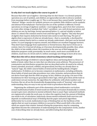 E.	
  Paul	
  Goldenberg,	
  June	
  Mark,	
  and	
  Al	
  Cuoco	
                                              The	
  algebra	
  of	
  little	
  kids	
  


So	
  why	
  don’t	
  we	
  teach	
  algebra-­the-­course	
  in	
  grade	
  4?	
  
Because	
  that	
  other	
  use	
  of	
  algebra—deriving	
  what	
  we	
  don’t	
  know—is	
  a	
  formal	
  syntactic	
  
operation	
  on	
  a	
  set	
  of	
  symbols,	
  and	
  children	
  are	
  (generally)	
  not	
  able	
  to	
  divorce	
  symbols	
  
from	
  meanings	
  before	
  roughly	
  age	
  12.	
  This	
  is	
  not	
  because	
  they	
  cannot	
  handle	
  “symbolic”	
  or	
  
“abstract”	
  things—words	
  are	
  symbols;	
  pictures	
  are	
  symbols;	
  little	
  children	
  can	
  be	
  symbolic	
  
and	
  abstract	
  from	
  babyhood—but	
  because	
  the	
  use	
  of	
  the	
  symbols	
  is	
  different.	
  Formal	
  
operations	
  on	
  strings	
  of	
  algebraic	
  symbols—rearranging	
  them,	
  apart	
  from	
  their	
  semantics,	
  
to	
  create	
  other	
  strings	
  of	
  symbols	
  that	
  “solve”	
  a	
  problem—are,	
  well,	
  formal	
  operations,	
  and	
  
children	
  are	
  not,	
  by	
  and	
  large,	
  formal	
  operational	
  before	
  11,	
  and	
  not	
  reliably	
  so	
  before	
  
about	
  13,	
  whence	
  the	
  common	
  need	
  to	
  wait	
  until	
  that	
  age	
  for	
  “algebra.”	
  But	
  only	
  that	
  part	
  
of	
  algebra	
  that	
  requires	
  deduction	
  by	
  formal	
  rules	
  needs	
  to	
  wait	
  that	
  long.	
  The	
  part	
  of	
  
algebra	
  that	
  is	
  expressive	
  of	
  what	
  we	
  already	
  know—that	
  is,	
  essentially,	
  a	
  shorthand	
  for	
  
semantic	
  content	
  clearly	
  tied	
  to	
  a	
  context	
  we	
  already	
  understand—that	
  part	
  can	
  be	
  learned	
  
earlier.	
  It	
  is	
  just	
  language	
  to	
  express	
  oneself,	
  and	
  children	
  are	
  excellent	
  language	
  learners.	
  
They	
  don’t	
  learn	
  language	
  from	
  explanations	
  or	
  formal	
  lessons;	
  they	
  learn	
  it	
  from	
  use	
  in	
  
context.	
  And,	
  if	
  is	
  it	
  learned	
  all	
  along,	
  as	
  it	
  becomes	
  developmentally	
  possible,	
  then,	
  when	
  
the	
  child	
  is	
  in	
  late	
  middle	
  school,	
  the	
  transition	
  to	
  the	
  new	
  use	
  of	
  that	
  language	
  for	
  
deductive	
  purposes	
  could,	
  presumably,	
  be	
  much	
  easier,	
  much	
  more	
  accessible	
  for	
  all	
  
children,	
  much	
  less	
  of	
  a	
  brick	
  wall	
  of	
  a	
  million	
  seemingly	
  new	
  things	
  to	
  learn	
  all	
  at	
  once.	
  
What	
  does	
  this	
  tell	
  us	
  about	
  elementary	
  school	
  teaching	
  and	
  learning?	
  
    Taking	
  advantage	
  of	
  children’s	
  natural	
  algebraic	
  ideas	
  and	
  honing	
  them	
  is	
  a	
  focus	
  on	
  
habits	
  of	
  mind,	
  rather	
  than	
  on	
  rules	
  that	
  can	
  otherwise	
  seem	
  arbitrary.	
  The	
  precursors	
  of	
  
commutative	
  and	
  distributive	
  properties	
  that	
  we	
  described	
  earlier	
  do	
  need	
  to	
  be	
  refined,	
  
honed,	
  extended,	
  practiced,	
  codified,	
  and	
  generalized,	
  but	
  they	
  are	
  already	
  there	
  as	
  
“natural”	
  logic,	
  the	
  child’s	
  natural	
  habits	
  of	
  mind	
  and	
  the	
  building	
  blocks	
  of	
  higher	
  
mathematics.	
  If	
  children	
  are	
  to	
  become	
  competent	
  at	
  mathematics,	
  including	
  arithmetic,	
  
those	
  habits	
  of	
  mind	
  must	
  take	
  precedence	
  over	
  rules,	
  formulas,	
  and	
  procedures	
  that	
  do	
  
not	
  derive	
  from	
  logic	
  that	
  the	
  child	
  can	
  grasp.	
  In	
  fact,	
  children	
  can	
  grasp	
  a	
  lot	
  more	
  if	
  the	
  
foundations	
  for	
  their	
  learning	
  are	
  grounded	
  in	
  their	
  logic,	
  which	
  gives	
  them	
  all	
  the	
  tools	
  to	
  
understand,	
  not	
  just	
  memorize,	
  the	
  algorithms	
  for	
  arithmetic	
  with	
  whole	
  numbers	
  and	
  
fractions.	
  But	
  we	
  all	
  see	
  the	
  dramatically	
  disappointing	
  results	
  of	
  “learning”	
  rules	
  without	
  
understanding:	
  they	
  are	
  easy	
  to	
  mix	
  up	
  and	
  result	
  in	
  procedures	
  that	
  don’t	
  work.	
  
     Organizing	
  the	
  arithmetic	
  part	
  of	
  the	
  elementary	
  school	
  mathematics	
  curriculum	
  
around	
  mathematical	
  habits	
  of	
  mind	
  would	
  not	
  shift	
  the	
  curriculum	
  dramatically	
  in	
  content,	
  
except	
  to	
  give	
  more	
  attention	
  to	
  mental	
  arithmetic	
  than	
  is	
  usual.	
  Paper	
  and	
  pencil	
  methods	
  
are	
  engineered	
  to	
  make	
  the	
  work	
  easy,	
  to	
  reduce	
  the	
  cognitive	
  load,	
  the	
  amount	
  of	
  thinking	
  
one	
  needs	
  to	
  do,	
  of	
  calculation.	
  Judiciously	
  chosen	
  mental	
  arithmetic	
  both	
  exercises	
  and	
  
depends	
  on	
  mathematical	
  ways	
  of	
  thinking	
  that	
  the	
  paper-­‐and-­‐pencil	
  algorithms	
  
deliberately	
  try	
  to	
  avoid,	
  mathematical	
  ways	
  of	
  thinking	
  that	
  are	
  the	
  backbone	
  of	
  the	
  
algebra	
  that	
  we	
  want	
  to	
  prepare	
  children	
  to	
  succeed	
  at.	
  What	
  would	
  shift	
  is	
  the	
  order	
  in	
  
which	
  we	
  acquire	
  that	
  content.	
  Instead	
  of	
  being	
  the	
  preparatory	
  step	
  for	
  computing,	
  
algorithms	
  become	
  the	
  culmination	
  of	
  understanding	
  how	
  the	
  computation	
  works,	
  another	
  
case	
  of	
  describing	
  what	
  we	
  already	
  know,	
  and	
  abbreviating	
  that	
  description.	
  



©	
  Education	
  Development	
  Center,	
  Inc.	
                    	
                                                                     page	
  9	
  
 
