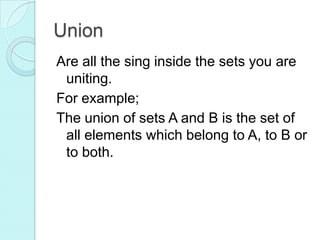 Union
Are all the sing inside the sets you are
uniting.
For example;
The union of sets A and B is the set of
all elements which belong to A, to B or
to both.
 