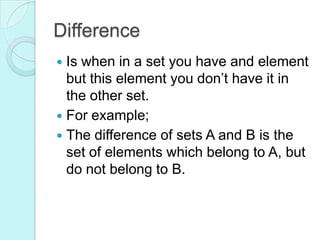 Difference
 Is when in a set you have and element
but this element you don’t have it in
the other set.
 For example;
 The difference of sets A and B is the
set of elements which belong to A, but
do not belong to B.
 