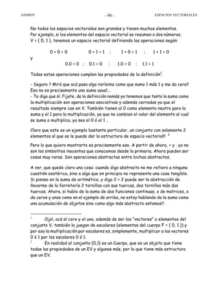 ASIMOV ESPACIOS VECTORIALES- 90 -
No todos los espacios vectoriales son grandes y tienen muchos elementos.
Por ejemplo, si los elementos del espacio vectorial se resumen a dos números,
V = { 0, 1 }, tenemos un espacio vectorial definiendo las operaciones según:
0 + 0 = 0 0 + 1 = 1 ; 1 + 0 = 1 ; 1 + 1 = 0
y
0.0 = 0 ; 0.1 = 0 ; 1.0 = 0 ; 1.1 = 1
Todas estas operaciones cumplen las propiedades de la definición1
.
- Seguro ? Mirá que acá pasa algo rarísimo como que sumo 1 más 1 y me da cero!!
Eso no es precisamente una suma usual...
- Te digo que sí. Fijate, de la definición nomás ya tenemos que tanto la suma como
la multiplicación son operaciones asociativas y además cerradas ya que el
resultado siempre cae en V. También tienen al 0 como elemento neutro para la
suma y el 1 para la multiplicación, ya que no cambian el valor del elemento al cual
se suma o multiplica, ya sea el 0 ó el 1 ..
Claro que este es un ejemplo bastante particular, un conjunto con solamente 2
elementos al que se le puede dar la estructura de espacio vectorial!! 2
Pero lo que quiero mostrarte es precisamente eso. A partir de ahora, + y . ya no
son los simbolitos inocentes que conocemos desde la primaria. Ahora pueden ser
cosas muy raras. Son operaciones abstractas entre bichos abstractos.
A ver, que quede claro una cosa: cuando digo abstracto no me refiero a ninguna
cuestión esotérica, sino a algo que en principio no representa una cosa tangible.
Si pienso en la suma de aritmética, y digo 2 + 2 puede ser la abstracción de
llevarme de la ferretería 2 tornillos con sus tuercas, dos tornillos más dos
tuercas. Ahora, si hablo de la suma de dos funciones continuas, o de matrices, o
de ceros y unos como en el ejemplo de arriba, no estoy hablando de la suma como
una acumulación de objetos sino como algo más abstracto estamos?.
1
Ojo!, acá el cero y el uno, además de ser los “vectores” o elementos del
conjunto V, también la juegan de escalares (elementos del cuerpo F = { 0, 1 }) y
por eso la multiplicación por escalares es, simplemente, multiplicar a los vectores
0 ó 1 por los escalares 0 ó 1.
2
En realidad el conjunto {0,1} es un Cuerpo, que es un objeto que tiene
todas las propiedades de un EV y algunas más, por lo que tiene más estructura
que un EV.
 