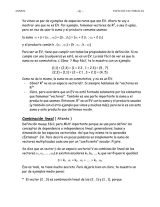 ASIMOV ESPACIOS VECTORIALES- 91 -
Ya vimos un par de ejemplos de espacios raros que son EV. Ahora te voy a
mostrar uno que no es EV. Por ejemplo, tomemos vectores de R2
, o sea 2-uplas,
pero en vez de usar la suma y el producto comunes usamos
la suma α + β = (α1 , α2) + (β1 , β2) = (α1 + 2 β1 ; α2 + 2 β2)
y el producto común k . (α1 , α2) = (k . α1 , k . α2)
Para ser un EV, tiene que cumplir con todas las propiedades de la definición. Si no
cumple con una (cualquiera) ya está, no es un EV. La más fácil de ver es que la
suma no es conmutativa. ¿ Cómo ? Muy fácil, te lo muestro con un ejemplo:
(1,1) + (2,3) = (1 + 2.2 , 1 + 2.3) = (5 , 7)
(2,3) + (1,1) = (2 + 2.1 , 3 + 2.1) = (4, 5)
Como no da lo mismo, la suma no es conmutativa, y no es un EV.
- Cómo? R2
no es un espacio vectorial?. Si siempre hablamos de "vectores en
R2
"
- Claro, pero acordate que un EV no está formado solamente por los elementos
que llamamos "vectores". También es una parte importante la suma y el
producto que usamos. Entonces, R2
es un EV con la suma y el producto usuales
(y también con el otro ejemplo que vimos y muchos más); pero no lo es con esta
suma y este producto que definimos recién.
Combinación lineal ( Atento )
Definición muuuy fácil, pero MUY importante porque se usa para definir los
conceptos de dependencia o independencia lineal, generadores, bases y
dimensión de los espacios vectoriales. Así que hoy mismo te la aprendés
¿Estamos? Je!. Para decirlo en pocas palabras es simplemente la suma de
vectores multiplicados cada uno por un "coeficiente" escalar. Fijate:
Se dice que un vector β de un espacio vectorial V es combinación lineal de los
vectores α1, α2, .... , αn) si existen escalares k1, k2, ..., kn que verifiquen la igualdad
β = k1 . α1 + k2 . α2 + ..... + kn . αn
Eso es todo, no tiene mucho secreto. Para dejarlo bien en claro, te muestro un
par de ejemplos medio pavos:
* El vector (2 , 3) es combinación lineal de los (2 , 1) y (1 , 1), porque
 