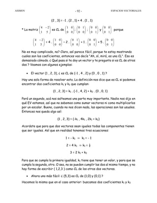 ASIMOV ESPACIOS VECTORIALES- 92 -
(2 , 3) = -1 . (2 , 1) + 4 . (1 , 1)
* La matriz ⎟⎟
⎠
⎞
⎜⎜
⎝
⎛ −
51
24
es CL de ⎟⎟
⎠
⎞
⎜⎜
⎝
⎛
00
01
; ⎟⎟
⎠
⎞
⎜⎜
⎝
⎛
00
10
; ⎟⎟
⎠
⎞
⎜⎜
⎝
⎛
10
00
y ⎟⎟
⎠
⎞
⎜⎜
⎝
⎛
10
00
porque
⎟⎟
⎠
⎞
⎜⎜
⎝
⎛ −
51
24
= 4 . ⎟⎟
⎠
⎞
⎜⎜
⎝
⎛
00
01
– 2 . ⎟⎟
⎠
⎞
⎜⎜
⎝
⎛
00
10
+ 1 . ⎟⎟
⎠
⎞
⎜⎜
⎝
⎛
10
00
+ 5 . ⎟⎟
⎠
⎞
⎜⎜
⎝
⎛
10
00
No es muy complicado, no? Claro, así parece fácil, porque te estoy mostrando
cuales son los coeficientes, entonces vos decís "Ah, sí, mirá, es una CL". Eso es
demasiado cómodo. ¿ Qué pasa si te doy un vector y te pregunto si es CL de otros
dos ? Veamos con algunos ejemplos:
• El vector (1 , 2, 3), ¿ es CL de (-1 , 4 , 2) y (0 , 0 , 1) ?
Hay una sola forma de resolver esto. La definición nos dice que es CL si podemos
encontrar dos coeficientes k1 y k2 que cumplan:
(1 , 2, 3) = k1 . (-1 , 4, 2) + k2 . (0 , 0, 1)
Pará un segundo, acá nos salteamos una parte muy importante. Nadie nos dijo en
qué EV estamos, así que no sabemos como sumar vectores ni como multiplicarlos
por un escalar. Bueno, cuando no nos dicen nada, las operaciones son las usuales.
Entonces nos queda algo así:
(1 , 2, 3) = (-k1 , 4k1 , 2k1 + k2)
Acordate que para que dos vectores sean iguales todas las componentes tienen
que ser iguales. Así que en realidad tenemos tres ecuaciones:
1 = - k1 ⇒ k1 = - 1
2 = 4 k1 ⇒ k1 = ½
3 = 2 k1 + k2
Para que se cumpla la primera igualdad, k1 tiene que tener un valor, y para que se
cumpla la segunda, otro. O sea, no se pueden cumplir las dos al mismo tiempo, y no
hay forma de escribir ( 1,2,3 ) como CL de los otros dos vectores.
• Ahora uno más fácil: ¿ (5,3) es CL de (1,0) y (0,1) ?
Hacemos lo mismo que en el caso anterior: buscamos dos coeficientes k1 y k2
 