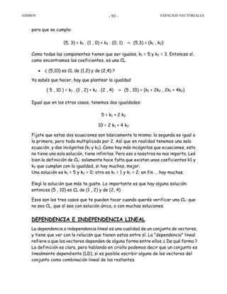 ASIMOV ESPACIOS VECTORIALES- 93 -
para que se cumpla:
(5, 3) = k1 . (1 , 0) + k2 . (0, 1) ⇒ (5,3) = (k1 , k2)
Como todas las componentes tienen que ser iguales, k1 = 5 y k2 = 3. Entonces sí,
como encontramos los coeficientes, es una CL.
• ¿ (5,10) es CL de (1,2) y de (2,4) ?
Ya sabés que hacer, hay que plantear la igualdad
( 5 , 10 ) = k1 . (1 , 2) + k2 . (2 , 4) ⇒ (5 , 10) = (k1 + 2k2 , 2k1 + 4k2)
Igual que en los otros casos, tenemos dos igualdades:
5 = k1 + 2 k2
10 = 2 k1 + 4 k2
Fijate que estas dos ecuaciones son básicamente la misma: la segunda es igual a
la primera, pero toda multiplicada por 2. Así que en realidad tenemos una sola
ecuación, y dos incógnitas (k1 y k2). Como hay más incógnitas que ecuaciones, esto
no tiene una sola solución, tiene infinitas. Pero eso a nosotros no nos importa. Leé
bien la definición de CL: solamente hace falta que existan unos coeficientes k1 y
k2 que cumplan con la igualdad, si hay muchos, mejor.
Una solución es k1 = 5 y k2 = 0; otra es k1 = 1 y k2 = 2; en fin ... hay muchas.
Elegí la solución que más te guste. Lo importante es que hay alguna solución:
entonces (5 , 10) es CL de (1 , 2) y de (2, 4)
Esos son los tres casos que te pueden tocar cuando querés verificar una CL: que
no sea CL, que sí sea con solución única, o con muchas soluciones.
DEPENDENCIA E INDEPENDENCIA LINEAL
La dependencia o independencia lineal es una cualidad de un conjunto de vectores,
y tiene que ver con la relación que tienen estos entre sí. La "dependencia" lineal
refiere a que los vectores dependen de alguna forma entre ellos.¿ De qué forma ?
La definición es clara, pero hablando en criollo podemos decir que un conjunto es
linealmente dependiente (LD), si es posible escribir alguno de los vectores del
conjunto como combinación lineal de los restantes.
 