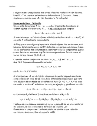 ASIMOV ESPACIOS VECTORIALES- 94 -
( Vaya ya mismo unos párrafos más arriba y lea otra vez la definición de comb.
Lineal !! ). Y un conjunto es linealmente independiente (LI) cuando... bueno...
simplemente cuando no es LD. Escribamos esto formalmente:
Dependencia lineal. Definición.
Un conjunto de vectores A ={α1 , α2, .... , αn} es linealmente dependiente si
existen algunos coeficientes k1, k2, ... , kn no todos nulos que cumplan:
k1 . α1 + k2 . α2 + .... + kn . αn = 0
Si no existen esos coeficientes (o sea, si la única solución es k1 = k2 = ...= kn =0), el
conjunto A es linealmente independiente
Acá hay que aclarar algo muy importante. Cuando alguien dice vector cero, está
hablando del elemento neutro del EV. Se le dice cero porque casi siempre (o sea,
con las operaciones más comunes) es un vector con todas las componentes iguales
a cero. Pero antes vimos que hay EV con otras operaciones. En esos casos, el
vector cero ya no será (0 , 0 , 0, ...).
¿ Cómo se ve si un conjunto de vectores {α1, α2, ... αn} es LI o LD ?
Muy fácil. Imponemos la ecuación vectorial:
k1.α1 + k2. α2 + ... + kn. αn = 0
con k1, k2,..., kn arbitrarios.
Si el conjunto es LI, por definición, ninguno de los vectores puede escribirse
como combinación lineal de los otros. Pero entonces la única solución que tiene
esta ecuación es que todos los escalares sean nulos (k1 = k2 = ... = kn = 0). Caso
contrario, si hubiera k’s distintos de cero, por ejemplo kj, podríamos escribir
-kj . αj = k1. α1 + ... + kj-1 . αj-1 + kj+1 . αj+1 + ... + kn. αn
o, si pasamos –kj dividiendo (eso solo se puede hacer si kj ≠ 0),
αj = -( k1/kj ).α1 - ... - (kj-1/kj ).αj-1 - ( kj+1/kj ).αj+1 - ... - ( kn/kj ). αn
y esto no es otra cosa que expresar al vector αj como CL de los otros vectores
del conjunto, lo cual contradice la definición de conjunto LI !!
En resumen, el conjunto es LI si la única solución posible es que todos los
coeficientes sean cero. Sino, el conjunto es LD.
 