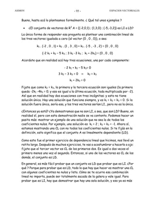 ASIMOV ESPACIOS VECTORIALES- 95 -
Bueno, hasta acá lo planteamos formalmente. ¿ Qué tal unos ejemplos ?
• ¿El conjunto de vectores de R3
A = {(-2,0,1) ; (1,3,0) ; (-5,-3,2)} es LI o LD?
La única forma de responder esa pregunta es plantear una combinación lineal de
los tres vectores igualada a cero (al vector (0 , 0 , 0)), o sea:
k1 . (-2 , 0 , 1) + k2 . (1 , 3 , 0) + k3 . (-5 , -3 , 2) = (0 , 0 , 0)
(-2 k1 + k2 – 5 k3 ; 3 k2 -3 k3 ; k1 + 2k3) = (0 , 0 , 0)
Acordate que en realidad acá hay tres ecuaciones, una por cada componente:
- 2 k1 + k2 – 5 k3= 0
3 k2 – 3 k3 = 0 ⇒ k2 = k3
k1 + 2k3 = 0
Fijate que como k2 = k3, la primera y la tercera ecuación son iguales (la primera
queda -2k1 -4k3 = 0; y eso es igual a la última ecuación, toda multiplicada por -2).
Así que en realidad hay dos ecuaciones con tres incógnitas; y esto no tiene
solución única. Hay una solución que funciona siempre, y es k1 = k2 = k3 = 0. Si la
solución fuera única, sería esa, y los tres vectores serían LI., pero no es la única.
¿Entonces ya está? ¿Ya demostramos que no son LI, o sea, que son LD? Bueno, en
realidad sí, pero con esta demostración nadie se va contento. Podemos hacer un
pasito más: mostrar un ejemplo de una solución que no sea la de todos los
coeficientes nulos. Por ejemplo, una solución es k1 = 2 ; k2 = k3 = -1. Ahora sí,
estamos mostrando una CL con no todos los coeficientes nulos. Si te fijás en la
definición, esto significa que el conjunto A es linealmente dependiente (LD).
Como este fue el primer ejercicio de dependencia lineal que hicimos, nos llevó un
ratito largo. Después de muchos ejercicios, te vas a acostumbrar a hacerlo a ojo:
fijate que el tercer vector es CL de los primeros dos. Es igual a dos veces el
primero menos una vez el segundo. Entonces, si uno de los vectores es CL de los
demás, el conjunto es LD.
En general, es más fácil probar que un conjunto es LD que probar que es LI. ¿Por
qué ? Porque para probar que es LD, todo lo que hay que hacer es mostrar una CL
con algunos coeficientes no nulos y listo. Cómo se te ocurre esa combinación
lineal no importa, puede ser totalmente sacada de la galera y vale igual. Para
probar que es LI, hay que demostrar que hay una sola solución, y eso ya es más
 