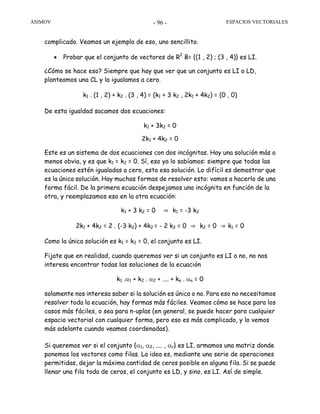 ASIMOV ESPACIOS VECTORIALES- 96 -
complicado. Veamos un ejemplo de eso, uno sencillito.
• Probar que el conjunto de vectores de R2
B= {(1 , 2) ; (3 , 4)} es LI.
¿Cómo se hace eso? Siempre que hay que ver que un conjunto es LI o LD,
planteamos una CL y la igualamos a cero.
k1 . (1 , 2) + k2 . (3 , 4) = (k1 + 3 k2 , 2k1 + 4k2) = (0 , 0)
De esta igualdad sacamos dos ecuaciones:
k1 + 3k2 = 0
2k1 + 4k2 = 0
Este es un sistema de dos ecuaciones con dos incógnitas. Hay una solución más o
menos obvia, y es que k1 = k2 = 0. Sí, eso ya lo sabíamos: siempre que todas las
ecuaciones estén igualadas a cero, esta esa solución. Lo difícil es demostrar que
es la única solución. Hay muchas formas de resolver esto: vamos a hacerlo de una
forma fácil. De la primera ecuación despejamos una incógnita en función de la
otra, y reemplazamos eso en la otra ecuación:
k1 + 3 k2 = 0 ⇒ k1 = -3 k2
2k1 + 4k2 = 2 . (-3 k2) + 4k2 = - 2 k2 = 0 ⇒ k2 = 0 ⇒ k1 = 0
Como la única solución es k1 = k2 = 0, el conjunto es LI.
Fijate que en realidad, cuando queremos ver si un conjunto es LI o no, no nos
interesa encontrar todas las soluciones de la ecuación
k1 .α1 + k2 . α2 + .... + kn . αn = 0
solamente nos interesa saber si la solución es única o no. Para eso no necesitamos
resolver toda la ecuación, hay formas más fáciles. Veamos cómo se hace para los
casos más fáciles, o sea para n-uplas (en general, se puede hacer para cualquier
espacio vectorial con cualquier forma, pero eso es más complicado, y lo vemos
más adelante cuando veamos coordenadas).
Si queremos ver si el conjunto {α1, α2, .... , αr} es LI, armamos una matriz donde
ponemos los vectores como filas. La idea es, mediante una serie de operaciones
permitidas, dejar la máxima cantidad de ceros posible en alguna fila. Si se puede
llenar una fila toda de ceros, el conjunto es LD, y sino, es LI. Así de simple.
 