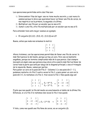 ASIMOV ESPACIOS VECTORIALES- 97 -
Las operaciones permitidas entre dos filas son:
1) Intercambiar filas de lugar: eso no tiene mucho secreto, y casi nunca la
usamos porque lo único que queremos hacer es llenar una fila de ceros, no
nos importa si es la primera, la segunda o la última.
2) Multiplicar una fila por un escalar que no sea el 0.
3) Sumar a una fila, otra fila multiplicada por un escalar que no sea el 0.
Para entender bien esto mejor veamos un ejemplo:
• El conjunto {(1,3,2) ; (4,0,-2) ; (3,3,1)} es LI?
Bueno, antes que nada nos armamos la matriz:
Ahora tratamos, con las operaciones permitidas de llenar una fila de ceros: la
más fácil parece la del medio, porque ya hay un cero. Pero eso es bastante
engañoso, porque se termina complicando más de lo que parece. Casi siempre
(excepto en algún caso que parezca muy obvio otra cosa) lo más fácil es llenar de
ceros toda la parte que está por abajo de la diagonal principal, o sea el triangulo
de la izquierda. Bueno, vamos por partes.
Para poner un cero en la posición Fila 2 – Columna 1 ( o sea posición 2 – 1 ),
podemos restarle a la fila 2 cuatro veces la fila 1; y para poner un cero en la
posición 3-1, le restamos a la fila 3, tres veces la fila 1. Nos queda algo así:
Fijate que nos quedó: la fila del medio es exactamente el doble de la última fila.
Entonces, si a la fila 2 le restamos dos veces la fila 3 nos queda:
Y listo, como nos quedó una fila llena de ceros, es un conjunto LD.
f2 – 4 * f1
f3 – 3 * f1⎟
⎟
⎟
⎠
⎞
⎜
⎜
⎜
⎝
⎛
−
133
204
231
⎟
⎟
⎟
⎠
⎞
⎜
⎜
⎜
⎝
⎛
−−
−−
560
10120
231
⇒⇒
f2 – 2 * f3
⎟
⎟
⎟
⎠
⎞
⎜
⎜
⎜
⎝
⎛
−− 560
000
231
⎟
⎟
⎟
⎠
⎞
⎜
⎜
⎜
⎝
⎛
−−
−−
560
10120
231
⇒⇒
⎟
⎟
⎟
⎠
⎞
⎜
⎜
⎜
⎝
⎛
−
133
204
231
 