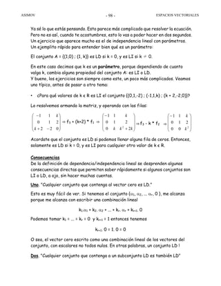 ASIMOV ESPACIOS VECTORIALES- 98 -
Ya sé lo que estás pensando. Esto parece más complicado que resolver la ecuación.
Pero no es así, cuando te acostumbres, esto lo vas a poder hacer en dos segundos.
Un ejercicio que aparece mucho es el de independencia lineal con parámetros.
Un ejemplito rápido para entender bien qué es un parámetro:
El conjunto A = {(1,0) ; (1, k)} es LD si k = 0, y es LI si k ≠ 0.
En este caso decimos que k es un parámetro, porque dependiendo de cuanto
valga k, cambia alguna propiedad del conjunto A: es LI o LD.
Y bueno, los ejercicios son siempre como este, un poco más complicados. Veamos
uno típico, antes de pasar a otro tema:
• ¿Para qué valores de k є R es LI el conjunto {(0,1,-2) ; (-1,1,k) ; (k + 2,-2,0)}?
Lo resolvemos armando la matriz, y operando con las filas:
Acordate que el conjunto es LD si podemos llenar alguna fila de ceros. Entonces,
solamente es LD si k = 0, y es LI para cualquier otro valor de k є R.
Consecuencias
De la definición de dependencia/independencia lineal se desprenden algunas
consecuencias directas que permiten saber rápidamente si algunos conjuntos son
LI o LD, a ojo, sin hacer muchas cuentas.
Uno. "Cualquier conjunto que contenga al vector cero es LD."
Esto es muy fácil de ver. Si tenemos el conjunto {α1, α2, ... αr, 0 }, me alcanza
porque me alcanza con escribir una combinación lineal
k1.α1 + k2. α2 + ... + kr. αr + kr+1. 0
Podemos tomar k1 = ... = kr = 0 y kr+1 = 1 entonces tenemos
kr+1. 0 = 1. 0 = 0
O sea, el vector cero escrito como una combinación lineal de los vectores del
conjunto, con escalares no todos nulos. En otras palabras, un conjunto LD !
Dos. "Cualquier conjunto que contenga a un subconjunto LD es también LD"
f3 + (k+2) * f1 f3 - k * f2
⎟
⎟
⎟
⎠
⎞
⎜
⎜
⎜
⎝
⎛
−+
−
022
210
11
k
k
⎟
⎟
⎟
⎠
⎞
⎜
⎜
⎜
⎝
⎛
+
−
kkk
k
20
210
11
2 ⎟
⎟
⎟
⎠
⎞
⎜
⎜
⎜
⎝
⎛−
2
00
210
11
k
k
⇒ ⇒ ⇒ ⇒
 