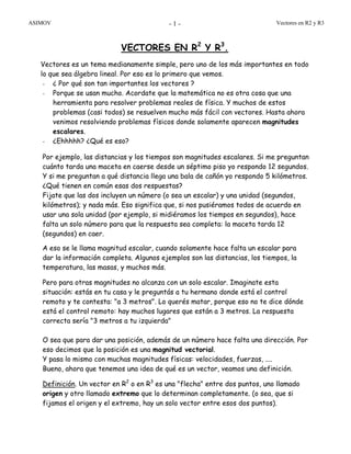 ASIMOV Vectores en R2 y R3- 1 -
VECTORES EN R2
Y R3
.
Vectores es un tema medianamente simple, pero uno de los más importantes en todo
lo que sea álgebra lineal. Por eso es lo primero que vemos.
- ¿ Por qué son tan importantes los vectores ?
- Porque se usan mucho. Acordate que la matemática no es otra cosa que una
herramienta para resolver problemas reales de física. Y muchos de estos
problemas (casi todos) se resuelven mucho más fácil con vectores. Hasta ahora
venimos resolviendo problemas físicos donde solamente aparecen magnitudes
escalares.
- ¿Ehhhhh? ¿Qué es eso?
Por ejemplo, las distancias y los tiempos son magnitudes escalares. Si me preguntan
cuánto tarda una maceta en caerse desde un séptimo piso yo respondo 12 segundos.
Y si me preguntan a qué distancia llega una bala de cañón yo respondo 5 kilómetros.
¿Qué tienen en común esas dos respuestas?
Fijate que las dos incluyen un número (o sea un escalar) y una unidad (segundos,
kilómetros); y nada más. Eso significa que, si nos pusiéramos todos de acuerdo en
usar una sola unidad (por ejemplo, si midiéramos los tiempos en segundos), hace
falta un solo número para que la respuesta sea completa: la maceta tarda 12
(segundos) en caer.
A eso se le llama magnitud escalar, cuando solamente hace falta un escalar para
dar la información completa. Algunos ejemplos son las distancias, los tiempos, la
temperatura, las masas, y muchos más.
Pero para otras magnitudes no alcanza con un solo escalar. Imaginate esta
situación: estás en tu casa y le preguntás a tu hermano donde está el control
remoto y te contesta: "a 3 metros". Lo querés matar, porque eso no te dice dónde
está el control remoto: hay muchos lugares que están a 3 metros. La respuesta
correcta sería "3 metros a tu izquierda"
O sea que para dar una posición, además de un número hace falta una dirección. Por
eso decimos que la posición es una magnitud vectorial.
Y pasa lo mismo con muchas magnitudes físicas: velocidades, fuerzas, ....
Bueno, ahora que tenemos una idea de qué es un vector, veamos una definición.
Definición. Un vector en R2
o en R3
es una "flecha" entre dos puntos, uno llamado
origen y otro llamado extremo que lo determinan completamente. (o sea, que si
fijamos el origen y el extremo, hay un solo vector entre esos dos puntos).
 
