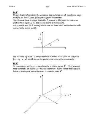 ASIMOV ESPACIOS VECTORIALES- 100 -
En R2
.
Un par de párrafos más arriba vimos que dos vectores son LD cuando uno es un
múltiplo del otro. ¿Y eso qué significa geométricamente?
Significa que tiene la misma dirección. O sea que si dibujamos los dos en un
grafiquito de ejes x,y; los dos quedan sobre la misma recta.
Así es mucho más fácil: un conjunto de dos vectores de R2
es LD si están en la
misma recta, y sino, son LI.
Los vectores v y w son LD porque están en la misma recta; pero los conjuntos
{ u, v } y { u , w } son LI porque los vectores no están en la misma recta.
En R3
.
Si tenemos dos vectores, es exactamente lo mismo que en R2
. . ¿Y si tenemos
tres vectores?. ¿Y cuatro?, ¿Y muchos vectores?. Bueno, vamos más despacio.
Primero veamos qué pasa si tenemos tres vectores en R3
.
x
y
v
wu
w
v2
v3
z
v1
x
y
 