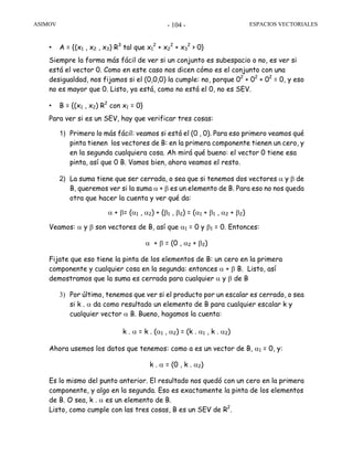ASIMOV ESPACIOS VECTORIALES- 104 -
• A = {(x1 , x2 , x3) R3
tal que x1
2
+ x2
2
+ x3
2
> 0}
Siempre la forma más fácil de ver si un conjunto es subespacio o no, es ver si
está el vector 0. Como en este caso nos dicen cómo es el conjunto con una
desigualdad, nos fijamos si el (0,0,0) la cumple: no, porque 02
+ 02
+ 02
= 0, y eso
no es mayor que 0. Listo, ya está, como no está el 0, no es SEV.
• B = {(x1 , x2) R2
con x1 = 0}
Para ver si es un SEV, hay que verificar tres cosas:
1) Primero lo más fácil: veamos si está el (0 , 0). Para eso primero veamos qué
pinta tienen los vectores de B: en la primera componente tienen un cero, y
en la segunda cualquiera cosa. Ah mirá qué bueno: el vector 0 tiene esa
pinta, así que 0 B. Vamos bien, ahora veamos el resto.
2) La suma tiene que ser cerrada, o sea que si tenemos dos vectores α y β de
B, queremos ver si la suma α + β es un elemento de B. Para eso no nos queda
otra que hacer la cuenta y ver qué da:
α + β= (α1 , α2) + (β1 , β2) = (α1 + β1 , α2 + β2)
Veamos: α y β son vectores de B, así que α1 = 0 y β1 = 0. Entonces:
α + β = (0 , α2 + β2)
Fijate que eso tiene la pinta de los elementos de B: un cero en la primera
componente y cualquier cosa en la segunda: entonces α + β B. Listo, así
demostramos que la suma es cerrada para cualquier α y β de B
3) Por último, tenemos que ver si el producto por un escalar es cerrado, o sea
si k . α da como resultado un elemento de B para cualquier escalar k y
cualquier vector α B. Bueno, hagamos la cuenta:
k . α = k . (α1 , α2) = (k . α1 , k . α2)
Ahora usemos los datos que tenemos: como a es un vector de B, α1 = 0, y:
k . α = (0 , k . α2)
Es lo mismo del punto anterior. El resultado nos quedó con un cero en la primera
componente, y algo en la segunda. Eso es exactamente la pinta de los elementos
de B. O sea, k . α es un elemento de B.
Listo, como cumple con las tres cosas, B es un SEV de R2
.
 