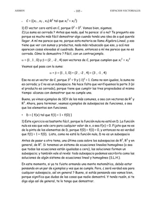 ASIMOV ESPACIOS VECTORIALES- 105 -
• C = {(x1 , x2 , x3) R3
tal que x1
2
= x2
2
}
1) El vector cero está en C, porque 02
= 02
. Vamos bien, sigamos.
2) La suma es cerrada ? Antes que nada, qué te parece: sí o no? Te pregunto eso
porque es mucho más fácil demostrar algo cuando tenés una idea de a qué querés
llegar. A mí me parece que no, porque esta materia se llama Álgebra Lineal, y eso
tiene que ver con sumas y productos, nada más rebuscado que eso, y acá nos
aparecen cosas elevadas al cuadrado. Bueno, entonces a mí me parece que no es
cerrada. Cómo lo demuestro ? Fácil, con un contraejemplo.
α = (1 , 1 , 0) y β = (2 , -2 , 4) son vectores de C, porque cumplen que x1
2
= x2
2
Veamos qué pasa con la suma:
α + β = (1 , 1, 0) + (2 , -2 , 4) = (3 , -1 , 4)
Ese no es un vector de C, porque 32
= 9 y (-1)2
= 1. Como no son iguales, la suma no
es cerrada; y C no es un subespacio. No hace falta que verifiquemos la parte 3 (si
el producto es cerrado), porque tiene que cumplir las tres propiedades al mismo
tiempo: alcanza con demostrar que no cumple una.
Bueno, ya vimos ejemplos de SEV de los más comunes, o sea con vectores de R2
y
R3
. Ahora, para terminar, veamos ejemplos de subespacios de funciones, o sea
que los elementos son funciones.
• D = { f(x) tal que f(1) = 1 + f(0) }
1) Este ejercicio es bastante fácil, porque la función nula no está en D. La función
nula es esa que vale cero para cualquier valor de x, o sea f(x) = 0. Fijate que no es
de la pinta de los elementos de D, porque f(0) = f(1) = 0, y entonces no es verdad
que f(1) = 1 + f(0). Listo, como no está la función nula, D no es un subespacio
Antes de pasar a otro tema, una última cosa sobre los subespacios de R2
, R3
y en
general, de Rn
. Si tenemos un sistema de ecuaciones lineales homogéneo (o sea
que todas las ecuaciones están igualadas a cero), las soluciones forman un
subespacio; y también vale al revés: todo subespacio podemos escribirlo como las
soluciones de algún sistema de ecuaciones lineal y homogéneo (S.L.H.).
En este momento, si ya te fuiste armando una mente matemática, debés estar
pensando en un par de ejemplos y ves que se cumple. Pero, ¿ será verdad eso para
cualquier subespacio, así en general ? Bueno, si estás pensando eso vamos bien,
porque significa que dudas de las cosas que nadie demostró. Y tenés razón, si te
digo algo así de general, te lo tengo que demostrar.
 