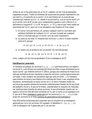 ASIMOV ESPACIOS VECTORIALES- 106 -
Antes de ver si las soluciones de un S.L.H. cumplen con las tres propiedades,
repasemos un poco. Todos los sistemas de ecuaciones se pueden representar con
una matriz, y la solución es un vector. Si lo escribimos así, la ecuación que
tenemos que resolver es A.x = 0 , donde A es una matriz, x es un vector de Rn
y 0
es el vector cero de Rn
(o sea con n componentes iguales a cero.) Ahora sí, si
definimos el conjunto E = { x є Rn
tal que A . x = 0 }, o sea el que tiene todas las
soluciones del S.L.H., para ver si es subespacio nos fijamos en tres cosas:
1) El vector cero pertenece a E, porque cualquier matriz ( acordate que
estamos hablando de cualquier S.L.H., así que A puede ser cualquier
matriz ) multiplicada por el vector cero da como resultado 0.
2) La suma es cerrada. Si tenemos dos vectores x, y de E, la suma también
está en E, porque
A . (x + y) = A . x + A . y = 0 + 0 = 0 ⇒ A . (x + y ) = 0
3) Lo mismo con el producto por un escalar. Es cerrado porque
A . (k . x) = k . (A . x) = k . 0 = 0 ⇒ A . (k . x) = 0
Listo, cumple con las tres propiedades: E es un subespacio de Rn
.
(Sub)Espacios generados
Si tomamos un puñado de vectores { α1, α2, ..., αr }, pertenecientes a un espacio
vectorial V, y escribimos una combinación lineal con ellos, lo que obtenemos es un
nuevo vector, que también está en V. (Obvio, porque una combinación lineal no es
más que multiplicación por escalares y suma de vectores, y estas operaciones son
cerradas, o sea, siempre nos devuelven algo que esta en el EV... ). Si tomamos
esos mismos vectores y escribimos otra combinación lineal, o sea, elegimos otros
escalares, obtendremos un nuevo vector en V. Si ahora tomamos todos los
vectores que pueden obtenerse haciendo combinaciones lineales de los vectores
del puñadito inicial o, lo que es lo mismo, consideramos el conjunto de toooodas
las combinaciones lineales de estos vectores, lo que obtenemos resulta ser un
espacio vectorial. Este EV está contenido en V y por lo tanto es un subespacio de
V, que se le llama subespacio generado por los vectores {α1, α2, ..., αr}; y a ese
grupo de vectores se lo llama sistema de generadores del subespacio.
Hay diferentes notaciones para expresar que un conjunto es un subespacio
generado por tal y tal vectores. Por ejemplo, si llamamos U = {α1, α2, ..., αr}
y W al subespacio de V generado por U, se escribe:
 