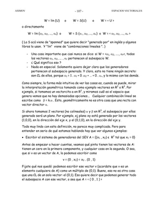 ASIMOV ESPACIOS VECTORIALES- 107 -
W = lin (U) o W = S(U) o W = < U >
o directamente
W = lin {α1, α2, ..., αr} o W = S (α1, α2, ..., αr) o W = < α1, α2, ..., αr >
( La S acá viene de "spanned" que quiere decir "generado por" en inglés y algunos
libros lo usan. Y "lin" viene de "combinaciones lineales ". )
- Una cosa importante que casi nunca se dice: si W = <α1, α2, ...., αr>, todos
los vectores α1, α2, ... , αr pertenecen al subespacio W.
- ¿ Qué significa eso ?
- Nada en especial. Solamente quiero dejar claro que los generadores
pertenecen al subespacio generado. Y claro, esto no tiene ningún secreto:
son CL de ellos, porque α1 = 1 . α1 + 0 .α2 + … + 0 . αr, y lo mismo con los demás.
Como siempre, la forma más intuitiva de ver las cosas es, cuando se puede, mirar
la interpretación geométrica tomando como ejemplo vectores en R2
o R3
. Por
ejemplo, si tomamos un vectorcito a en R2
, y miramos cuál es el espacio que
genera vemos que no hay demasiadas opciones... Cualquier combinación lineal se
escribe como β = k.α . Esto, geométricamente no es otra cosa que una recta con
vector director α.
Si ahora tomamos 2 vectores (no colineales) α y β en R3
, el subespacio por ellos
generado será un plano. Por ejemplo, ej plano xy está generado por los vectores
(1,0,0), en la dirección del eje x, y el (0,1,0), en la dirección del eje y.
Todo muy lindo con esta definición, no parece muy complicada. Pero para
entender en serio de qué estamos hablando hay que ver algunos ejemplos:
• Escribir el sistema de generadores del SEV A = {(x1 , x2) є R2
tal que x1 = 0}
Antes de empezar a hacer cuentas, veamos qué pinta tienen los vectores de A:
tienen un cero en la primera componente, y cualquier cosa en la segunda. O sea,
que si v es un vector de A, lo podemos escribir como
v = (0 , x2) = x2 . (0 , 1)
Fijate qué nos quedó: podemos escribir ese vector v (acordate que v es un
elemento cualquiera de A) como un múltiplo de (0,1). Bueno, eso no es otra cosa
que una CL de un solo vector: el (0,1). Eso quiere decir que podemos generar todo
el subespacio A con ese vector, o sea que A = < ( 0 , 1 ) >
 