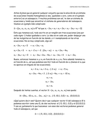 ASIMOV ESPACIOS VECTORIALES- 108 -
Antes dijimos que en general cualquier conjunto que sea la solución de un sistema
de ecuaciones lineales homogéneas (o sea, igualadas a cero, como en el ejemplo
anterior) es un subespacio. Y muchos problemas son así, te dan un sistema de
ecuaciones y tenés que encontrar el sistema de generadores del subespacio.
Veamos un ejemplo más complicado:
S = {(x1, x2, x3, x4, x5) є R5
tal que x1 – 2x3 + x4 = x2 + 2x1 = x3 – 3x4 + x2 = 0}
Esto que tenemos acá, todo escrito en un renglón son tres ecuaciones (una por
cada signo =) todas igualadas a cero. La idea es en cada una, poder despejar una
de las incógnitas en función de las demás, e ir reemplazando en las otras
ecuaciones. No es muy complicado, algo así:
x1 – 2x3 + x4 = 0 ⇒ x1 = 2x3 – x4
x2 + 2x1 = 0 ⇒ x2 = -2 x1 = -2 . (2x3 – x4) ⇒ x2 = 2x4 – 4x3
x3 – 3x4 + x2 = 0 ⇒ x3 – 3x4 + 2x4 – 4x3 = -x4 – 3x3 = 0 ⇒ x4 = -3x3
Bueno, entonces tenemos x1 y x2 en función de x3 y x4. Pero además tenemos x4
en función de x3, así que podemos escribir todo en función de x3 (menos el x5 que
no aparece en ninguna de las ecuaciones).
x1 = 2 x3 – x4 = 2 x3 - (-3 x3) ⇒ x1 = 5 x3
x2 = 2x4 – 4x3 = 2 . (-3 x3) – 4x3 ⇒ x2 = -10 x3
x3 = x3
x4 = -3x3
x5 = x5
Después de tantas cuentas, el vector X = (x1, x2, x3, x4, x5) nos queda:
X = (5x3, -10 x3, x3 , -3x3 , x5) = x3 . (-5,-10,1,-3,0) + x5 . (0,0,0,0,1)
¿Qué quiere decir eso? Quiere decir que cualquier vector X del subespacio B lo
podemos escribir como una CL de dos vectores: el (-5,-10,1,-3,0) y el (0,0,0,0,1)
Y eso es justamente lo que buscamos: con esos dos vectores podemos generar
todo el subespacio, así que
S = < (-5,-10,1,-3,0) , (0,0,0,0,1) >
 