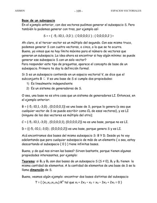 ASIMOV ESPACIOS VECTORIALES- 109 -
Base de un subespacio
En el ejemplo anterior, con dos vectores pudimos generar el subespacio S. Pero
también lo podemos generar con tres, por ejemplo así:
S = < ( -5,-10,1,-3,0 ) ; ( 0,0,0,0,1 ) ; ( 0,0,0,0,2 ) >
Ah claro, si el tercer vector es un múltiplo del segundo. Con ese mismo truco,
podemos generar S con cuatro vectores, o cinco, o lo que se te ocurra.
Bueno, ya vimos que no hay límite máximo para el número de vectores que
generan un subespacio. La idea ahora es encontrar si hay algún mínimo: se puede
generar ese subespacio S con un solo vector?
Para responder este tipo de preguntas, aparece el concepto de base de un
subespacio. Primero te doy la definición formal.
Si S es un subespacio contenido en un espacio vectorial V, se dice que el
subconjunto B ⊆ V es una base de S si cumple dos propiedades:
1) Es linealmente independiente
2) Es un sistema de generadores de S.
O sea, una base no es otra cosa que un sistema de generadores LI. Entonces, en
el ejemplo anterior:
B = {-5,-10,1,-3,0) , (0,0,0,0,1)} es una base de S, porque lo genera (o sea que
cualquier vector de S se puede escribir como CL de esos vectores), y es LI
(ninguno de los dos vectores es múltiplo del otro);
C = {-5,-10,1,-3,0) , (0,0,0,0,1), (0,0,0,0,2)} no es una base, porque no es LI.
D = {(-5,-10,1,-3,0) ; (0,0,0,0,2)} es una base, porque genera S y es LI.
Acá encontramos dos bases del mismo subespacio S: B Y D. Desde ya te voy
adelantando que para cualquier subespacio de más de un elemento ( o sea, estoy
descartando el subespacio { 0 } ) tiene infinitas bases.
Bueno, y de qué nos sirven las bases? Sirven bastante, porque tienen algunas
propiedades interesantes, por ejemplo:
Teorema: si B1 y B2 son dos bases de un subespacio S (S ≠ 0), B1 y B2 tienen la
misma cantidad de elementos. A la cantidad de elementos de una base de S se la
llama dimensión de S.
Bueno, veamos algún ejemplo: encontrar dos bases distintas del subespacio
T = { (x1,x2,x3,x4) R4
tal que x1 + 2x3 – x2 = x4 – 3x3 + 2x1 = 0 }
 