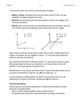 ASIMOV Vectores en R2 y R3- 2 -
Los vectores tienen tres tristes características principales:
• Módulo o Norma: de alguna forma nos dice cuánto mide el vector. Por eso,
también se lo llama la longitud del vector.
• Dirección: nos dice sobre qué recta está ubicado el vector. Por ejemplo, si es
vertical u horizontal.
• Sentido: esto no tiene secreto, es exactamente lo que dice el nombre: nos dice
si la "flecha" apunta para adelante o para atrás (o para arriba – abajo)
Como vimos en la definición, para decir cuánto vale un vector, tenemos que dar el
origen y el extremo. Así, por ejemplo, el vector AB es el que tiene origen en el
punto A y extremo en el punto B
Una aclaración de notación: la flecha arriba de AB quiere decir que es un vector.
Esto es muy importante, para no confundirse: si no tuviera flecha arriba, AB
significa: la recta que pasa por los puntos A y B.
Muchas veces, en vez de usar una flecha arriba, lo que se hace para indicar que es
un vector es escribirlo en "negrita", así: AB es lo mismo que AB .
A veces también es cómodo ponerle un nombre a los vectores. Así, en vez de
llamarlos por el origen y el extremo, decimos que AB es el vector v.
Vectores equivalentes.
Se dice que dos vectores son equivalentes si tienen el mismo módulo, la misma
dirección y el mismo sentido.
– ¿Pero, si tienen todo eso iguales, no son el mismo vector?
– No, acordate que cada vector viene definido por su origen y su extremo.
 