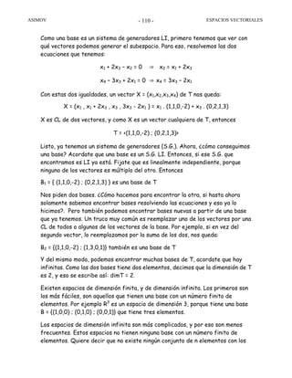 ASIMOV ESPACIOS VECTORIALES- 110 -
Como una base es un sistema de generadores LI, primero tenemos que ver con
qué vectores podemos generar el subespacio. Para eso, resolvemos las dos
ecuaciones que tenemos:
x1 + 2x3 – x2 = 0 ⇒ x2 = x1 + 2x3
x4 – 3x3 + 2x1 = 0 ⇒ x4 = 3x3 – 2x1
Con estas dos igualdades, un vector X = (x1,x2,x3,x4) de T nos queda:
X = (x1 , x1 + 2x3 , x3 , 3x3 - 2x1 ) = x1 . (1,1,0,-2) + x3 . (0,2,1,3)
X es CL de dos vectores, y como X es un vector cualquiera de T, entonces
T = <(1,1,0,-2) ; (0,2,1,3)>
Listo, ya tenemos un sistema de generadores (S.G.). Ahora, ¿cómo conseguimos
una base? Acordate que una base es un S.G. LI. Entonces, si ese S.G. que
encontramos es LI ya está. Fijate que es linealmente independiente, porque
ninguno de los vectores es múltiplo del otro. Entonces
B1 = { (1,1,0,-2) ; (0,2,1,3) } es una base de T
Nos piden dos bases. ¿Cómo hacemos para encontrar la otra, si hasta ahora
solamente sabemos encontrar bases resolviendo las ecuaciones y eso ya lo
hicimos?. Pero también podemos encontrar bases nuevas a partir de una base
que ya tenemos. Un truco muy común es reemplazar uno de los vectores por una
CL de todos o algunos de los vectores de la base. Por ejemplo, si en vez del
segundo vector, lo reemplazamos por la suma de los dos, nos queda:
B2 = {(1,1,0,-2) ; (1,3,0,1)} también es una base de T
Y del mismo modo, podemos encontrar muchas bases de T, acordate que hay
infinitas. Como las dos bases tiene dos elementos, decimos que la dimensión de T
es 2, y eso se escribe así: dimT = 2.
Existen espacios de dimensión finita, y de dimensión infinita. Los primeros son
los más fáciles, son aquellos que tienen una base con un número finito de
elementos. Por ejemplo R3
es un espacio de dimensión 3, porque tiene una base
B = {(1,0,0) ; (0,1,0) ; (0,0,1)} que tiene tres elementos.
Los espacios de dimensión infinita son más complicados, y por eso son menos
frecuentes. Estos espacios no tienen ninguna base con un número finito de
elementos. Quiere decir que no existe ningún conjunto de n elementos con los
 