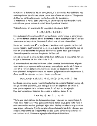 ASIMOV ESPACIOS VECTORIALES- 112 -
un número: la distancia a Bs As, por ejemplo, o la distancia a Mar del Plata: hay
varias opciones, pero la idea es que con un solo número me alcanza. Y los grados
de libertad están relacionados con la dimensión del subespacio.
Si tomamos a la ruta 2 como una recta, es un subespacio de dimensión 1: esto
coincide con que un auto en la ruta 2 tiene 1 grado de libertad.
Veámoslo mejor en un ejemplo. Si tenemos el subespacio de R4
S = <( 1,-1,0,2 ) ; ( 3,-2,0,0 )>
Este subespacio tiene dimensión 2, porque los dos vectores que lo generan son
LI, así que forman una base de dos elementos. Y es un subconjunto de R4
, así que
tenemos un subespacio de dimensión 2 adentro de otro de dimensión 4.
Un vector cualquiera de R4
, o sea (x1,x2,x3,x4) tiene cuatro grados de libertad,
porque necesito cuatro números: x1, x2, x3 y x4 para decir exactamente cuál es.
Pero en S hay solamente dos grados de libertad, quiere decir que de alguna
forma desaparecieron otros dos grados de libertad.
Esto es porque en S están las soluciones de un sistema de 2 ecuaciones. Por eso
es que la dimensión de S es dimS = 4 – 2 = 2.
El problema ahora es cómo encontrar cuáles son esas dos ecuaciones. Algunas
veces salen a ojo, como en este caso vemos que cualquier vector de S tiene un
cero en la tercera componente. Entonces, una de las ecuaciones es x3 = 0.
Pero y la otra? A simple vista no se ve. Veamos qué pinta tienen los vectores de S.
Como son CL de esos dos vectores, tienen esta forma:
(x1,x2,x3,x4) = a . (1,-1,0,2) + b .(3,-2,0,0) = (a+3b , -a-2b , 0 , 2a)
La idea es encontrar alguna relación lineal entre las componentes (son contar x3,
que ya sabemos que vale 0), que sea igual a cero sin depender de a ni de b.
Para que no dependa de b, podemos sumar 2.x1+3.x2 = -a, por ejemplo
Para que tampoco nos dependa de a, a eso le podemos sumar ½ . x4
2.x1 + 3.x2 + ½ . x4 = 0 ; x3 = 0
Y listo, ese es el sistema de dos ecuaciones que resuelven los elementos de S.
Ya sé no es nada fácil, y hay que sacarlo más o menos a ojo, pero ya te vas a ir
acostumbrando a medida que hagas ejercicios. No hay un método muy estricto
para seguir, solamente fijarte qué pinta tienen los vectores de S, y buscar una
relación lineal entre las componentes que sea igual a cero sin depender de los
coeficientes a y b. Veamos un ejemplo más así queda bien claro:
 