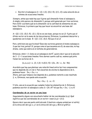 ASIMOV ESPACIOS VECTORIALES- 113 -
• Escribir el subespacio S = <(2,-1,3) ; (0,2,-5) ; (2,1,-2)> como solución de un
sistema de ecuaciones lineales.
Siempre, antes que nada hay que fijarse qué dimensión tiene el subespacio.
A simple vista parece de dimensión 3, porque está generado por tres vectores.
Pero OJO: acordate qué es la dimensión: es la cantidad de elementos de una
base. Entonces, lo primero que hay que hacer es encontrar una base del
subespacio.
A = {(2,-1,3) ; (0,2,-5) ; (2,1,-2)} no es una base, porque no es LI: fijate que el
último vector es la suma de los dos primeros. Entonces, lo podemos descartar y
quedarnos con la base B = {(2,-1,3) ; (0,2,-5)} que sí es LI
Pero, está bien eso que hicimos? Esos dos vectores generan el mismo subespacio
S que los tres juntos? Sí, porque como el que sacamos era CL de esos dos, no hay
drama, como que sobra en el sistema de generadores.
Entonces, dimS = 2. Como es un subespacio de R3
, quiere decir que es la solución
de 3 - 2 = 1 ecuaciones lineales. Para darnos cuenta cuál es, veamos qué pinta
tienen los vectores de S.
(x1,x2,x3) = a . (2,-1,3) + b.(0,2,-5) = (2a , 2b – a , 3a – 5b)
Acordate que hay que plantear una relación lineal entre las tres componentes
que no dependa de a ni de b. Para sacarnos de encima la dependencia de b,
podemos hacer 5x2 + 2x3 = a
Ahora, para que tampoco nos dependa de a, podemos restarle a ese resultado
½. x1. Entonces, nos queda esta ecuación:
5x2 + 2x3 – ½ . x1 = 0.
Y listo, esa es la ecuación que cumplen todos los elementos de S. Entonces,
podemos escribir al subespacio como S = {X є R3
tal que 5x2 + 2x3 - ½ x1=0
Coordenadas de un vector en una base
Seguramente alguna vez escuchaste hablar de las coordenadas (x,y). Qué
significa que las coordenadas de un vector v sean (x,y) = (3,1)
Quiere decir que ese punto está ubicado 3 (metros o alguna unidad por el estilo)
en la dirección del eje x, y 1 en la dirección del eje y. Mirá el gráfico:
 