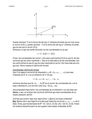 ASIMOV ESPACIOS VECTORIALES- 114 -
x3
1
(3,1)
y
Cuando decimos "3 en la dirección del eje x" estamos diciendo que es tres veces
el vector (1,0); y cuando decimos "1 en la dirección del eje y" estamos diciendo
que es una vez el vector (0,1).
Entonces, lo que nos están diciendo con las coordenadas xy es que
v = 3 . (1,0) + 1 . (0,1)
O sea, las coordenadas del vector v son esos coeficientes (3,1) en una CL de dos
vectores que da como resultado v. Esa es la idea básica de las coordenadas: son
los coeficientes en una CL que da como resultado el vector. No tiene más secreto
que eso. Ahora veamos la definición formal.
Coordenadas. Definición formal
Sea V un espacio vectorial de dimensión n, y B = {α1, α2, ..... , αn} una base
ordenada de B. Si v es un elemento de V tal que
v = k1 . α1 + k2 . α2 + ..... + kn . αn
entonces decimos que (k1, k2, ...., kn) Rn
es el vector de coordenadas de v en la
base ordenada B, y se escribe como [v]B = (k1,k2,...,kn).
Una propiedad importante: las coordenadas de un elemento v en una base son
únicas, o sea, no existen dos vectores distintos que sean coordenadas de un
mismo elemento del EV.
Acá hay que aclarar algo muy importante: ¿ Qué es una base ordenada?
Rta: Quiere decir que importa el orden qué tienen los vectores α1 , α2, ...., αn de la
base. O sea, que las dos bases de R2
: B1 = {(1,1) ; (2,3)} y B2 = {(2,3) ; (1,1)}, tienen
los mismos elementos pero no son iguales como bases ordenadas de R2.
 